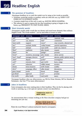 Headline English
The grammar of headlines
Newspaper headlines try to catch the reader's eye by using as few words as possible.
• Grammar words like articles or auxiliary verbs are often left out, e.g. EARLY CUT
FORECAST IN INTEREST RATES.
• A present simple form of the verb is used, e.g. MAYOR OPENS HOSPITAL.
• The infinitive is used to express the fact that something is going to happen in the
future, e.g. PRESIDENT TO VISIT FLOOD AREAS.
Short dramatic words
Newspapers usually prefer words that are shorter and sound more dramatic than ordinary
English words. The words marked * can be used either as nouns or verbs.
newspaper word meaning newspaper word meaning
aid* help key (adj) essential, vital
axe* cut, remove link* connection
back (verb) support move* step towards a desired end
bar* exclude, forbid ordeal (noun) painful experience
bid* attempt oust (verb) push out, remove
blast* explosion plea .(noun) request
blaze* fire pledge* promise
boost* incentive, encourage ploy (noun) clever activity
boss*, head* manager, director poll* election, public opinion survey
clash* dispute probe* investigation
curb* restraint, limit quit (verb) leave, resign
cut* reduction riddle (noun) mystery
drama tense situation strife (noun) conflict
drive* campaign, effort talks (noun) discussions
gems (noun) jewels threat danger
go-ahead approval vow* promise
hit (verb) affect badly wed (verb) marry
Newspaper headlines often use abbreviations, e.g. PM for Prime Minister, MP for Member of
Parliament. (See Unit 77 for more abbreviations.)
Jokes in headlines
Some newspapers also enjoy making jokes in their headlines. They do this by playing with
words or punning, e.g. a wet open-air operatic concert was described as:
TORRENTIAL RAIN IN
MOST ARIAS
An announcement that a woman working at the Mars chocolate company had got an
interesting new job was:
WOMAN FROM MARS TO
BE FIRST BRITON IN SPACE
Note: the word 'Briton' is almost exclusively found in newspapers.
206 English Vocabulary in Use Upper-intermediate
 