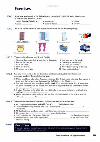 Exercises
100. 1 If you saw words spelt in the following way, would you expect the writer in each case
to be British or American? Why?
1 favor..�m�d��n.J.�n�.?...{n..:::�r.L J hospitalized................................ s colour................................
2 centre................................ 4 a movie theater................................ 6 jewelry................................
100.2 What are (a) the American and (b) the British words for the following things?
I
2 ................................ 3 ................................ 4 ································
5 ................................ 6 ................................ 7 ................................ 8 ................................
100.3 Translate the following into British English.
1 We went there in the fall. '1./e aiet1+ +Mre it1 +he llllfllTYll'I,
2 Pass me the cookies.
3 It's in the closet.
4 Open the drapes.
5 We've run out of gas.
6 Our bags are in the trunk.
7 One-way or round trip?
8 Let's take the subway.
9 We've been working in the yard.
10 .I hate waiting in line.
100.4 Can you avoid some of the most common confusions arising between British and
American speakers? Try the following quiz.
1 Where would you take (a) anAmerican visitor or (b) a British visitor who said they wanted to
wash up - the kitchen or the bathroom? (a) ..k�hr.�m............ (b) .. k.i±�n................
2 You have just come into an unknown office block. If (a) an American or (b) a Brit says that
the office you need is on the second floor, how many flights of stairs do you need to climb?
(a) ................................ (b) ................................
3 If (a) an American or (b) a Brit asks for a bill, is he or she more likely to be in a bank or a
cafe? (a) ································ (b) ................................
4 Would a man wear a vest under or over his shirt (a) if he is British or (b) if he is from the
USA? (a) ................................ (b)................................
100.5 Complete the sentences in two ways, an American way and a British way.
1 We can park the car in the.. p..�.�.lf!S..kd./..��r..p..�.L............... behind the station.
100.6
2 I've written the wrong number here. Can I borrow your............................................................... ?
I'll correct it.
3 All that food is no good any more - we'd better throw it in the............................................................... .
4 We can take the............................................................... up to the fifth floor.
5 Don't cross here- it's dangerous. There's a.............................................................. further down the street.
6 The car wouldn't start so we opened the............................................................... to see if we could find
what was wrong.
Ovt,r ..f-o tjotc
If you Wl'r<' qoinq on holiday/varation to th!' lJ wh1rh of 1hr worrl<. li<,l!'d oppo<,1lt" do you think 11
would bl' mo<,I important for you to know'
English Vocabulary in Use Upper-intermediate 209
 