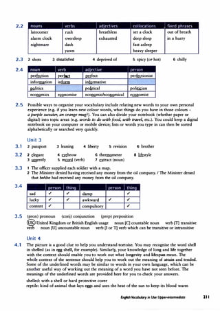 2.2
2.3
2.4
nouns I verbs I adjectives I collocations , fixed phrases
latecomer rush breathless set a clock out of breath
alarm clock oversleep exhausted deep sleep in a hurry
nightmare dash fast asleep
yawn heavy sleeper
2 shots 3 dissatisfied 4 deprived of 5 spicy (or hot) 6 chilly
noun I verb I adjective person
per�ion per� �feet per�onist
information infurm informative
12.2litics political politkian
eCOil.QmlCS e�normse ec0Mmideco11Qmical e�omist
2.5 Possible ways to organise your vocabulary include relating new words to your own personal
experience (e.g. if you learn new colour words, what things do you have in those colours -
a purple sweater, an orange mug?). You can also divide your notebook (whether paper or
digital) into topic areas (e.g. words to do with food, with travel, etc.). You could keep a digital
notebook on your computer or mobile device; lists or words you type in can then be sorted
alphabetically or searched very quickly.
Unit 3
3.1 2 passport 3 leaning 4 liberty 5 revision 6 brother
3.2 2 _tlegant
3 m:gently
4 mbrow
5 r� (verb)
6 theI'IDQmeter
7 �act (noun)
8 likstyle
3.3 1 The officer supplied each soldier with a map.
3.4
2 The Minister denied having received any money from the oil company. I The Minister denied
that he/she had received any money from the oil company.
I person I thing I I person I thing
sad ,/ ,/ damp ,/
lucky ,/ ,/ awkward ,/ ,/
content ,/ compulsory ,/
3.5 (pron) pronoun (conj) conjunction (prep) preposition
@United Kingdom or British English usage noun [C] countable noun verb (T] transitive
verb noun [U] uncountable noun verb [I or 11 verb which can be transitive or intransitive
Unit 4
4.1 The picture is a good clue to help you understand tortoise. You may recognise the word shell
in shelled (as in egg shell, for example). Similarly, your knowledge of long and life together
with the context should enable you to work out what longevity and lifespan mean. The
whole context of the sentence should help you to work out the meaning of attain and tended.
Some of the underlined words may be similar to words in your own language, which can be
another useful way of working out the meaning of a word you have not seen before. The
meanings of the underlined :words are provided here for you to check your answers.
shelled: with a shell or hard protective cover
reptile: kind of animal that lays eggs and uses the heat of the sun to keep its blood warm
English tcabulary in Use Upper-intermediate 21 I
 