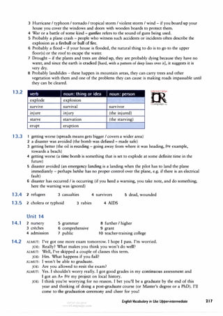 13.2
13.3
3 Hurricane I typhoon I tornado I tropical storm I violent storm I wind - if you board up your
house you cover the windows and doors with wooden boards to protect them.
4 War or a battle of some kind - gunfire refers to the sound of guns being used.
5 Probably a plane crash - people who witness such accidents or incidents often describe the
explosion as a fireball or ball of fire.
6 Probably a flood - if your house is flooded, the natural thing to do is to go to the upper
floor(s) or the roof to escape the water.
7 Drought - if the plants and trees are dried up, they are probably dying because they have no
water, and since the earth is cracked [hard, with a pattern of deep lines over it], it suggests it is
very dry.
8 Probably landslides - these happen in mountain areas, they can carry trees and other
vegetation with them and one of the problems they can cause is making roads impassable until
they can be cleared.
verb I noun: thing or idea I noun: person
explode explosion
survive survival survivor
miure miury (the injured)
starve starvation (the starving)
erupt eruption
1 getting worse (spreads means gets bigger I covers a wider area)
2 a disaster was avoided (the bomb was defused - made safe)
=
m
· ."!M'0".iU��,.
0
2>
irLanguage.com
3 getting better (the oil is receding - going away from where it was heading, for example,
towards a beach)
4 getting worse (a time bomb is something that is set to explode at some definite time in the
future)
5 disaster avoided (an emergency landing is a landing when the pilot has to land the plane
immediately - perhaps he/she has no proper control over the plane, e.g. if there is an electrical
fault)
6 disaster has occurred I is occurring (if you heed a warning, you take note, and do something;
here the warning was ignored)
13.4 2 refugees 3 casualties 4 survivors 5 dead, wounded
13.5 2 cholera or typhoid 3 rabies
Unit 14
14. 1 2 nursery
3 creches
4 admission
5 grammar
6 comprehensive
7 public
4 AIDS
8 further I higher
9 grant
10 teacher-training college
14.2 ALMUT: I've got one more exam tomorrow. I hope I pass. I'm worried.
JOE: Really? What makes you think you won't do well?
ALMUT: Well, I've skipped a couple of classes this term.
JOE: Hm. What happens if you fail?
ALMUT: I won't be able to graduate.
JOE: Are you allowed to resit the exam?
ALMUT: Yes. I shouldn't worry really. I got good grades in my continuous assessment and
I got an A+ for my project on local history.
JOE: I think you're worrying for no reason. I bet you'll be a graduate by the end of this
year and thinking of doing a post-graduate course (or Master's degree or a PhD). I'll
come to the graduation ceremony and cheer for you!
English Vocabulary in Use Upper-intermediate 21 1
 