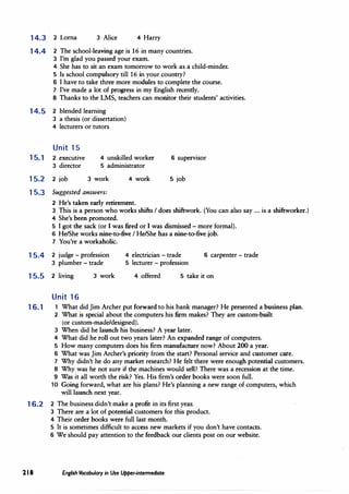 14.J 2 Lorna 3 Alice 4 Harry
14.4 2 The school-leaving age is 16 in many countries.
3 I'm glad you passed your exam.
4 She has to sit an exam tomorrow to work as a child-minder.
5 Is school compulsory till 16 in your country?
6 I have to take three more modules to complete the course.
7 I've made a lot of progress in my English recently.
8 Thanks to the LMS, teachers can monitor their students' activities.
14.5 2 blended learning
3 a thesis (or dissertation)
4 lecturers or tutors
Unit 15
15.1 2 executive
3 director
4 unskilled worker
5 administrator
6 supervisor
15.2 2 job 3 work
15.3 Suggested answers:
4 work
2 He's taken early retirement.
5 job
3 This is a person who works shifts I does shiftwork. (You can also say ... is a shiftworker.)
4 She's been promoted.
5 I got the sack (or I was fired or I was dismissed - more formal).
6 He/She works nine-to-five I He/She has a nine-to-five job.
7 You're a workaholic.
15.4 2 judge - profession
3 plumber - trade
4 electrician - trade 6 carpenter - trade
5 lecturer - profession
15.5 2 living 3 work 4 offered 5 take it on
Unit 16
16.1 1 What did Jim Archer put forward to his bank manager? He presented a business plan.
2 What is special about the computers his firm makes? They are custom-built
(or custom-made/designed).
3 When did he launch his business? A year later.
4 What did he roll out two years later? An expanded range of computers.
5 How many computers does his firm manufacture now? About 200 a year.
6 What was Jim Archer's priority from the start? Personal service and customer care.
7 Why didn't he do any market research? He felt there were enough potential customers.
8 Why was he not sure if the machines would sell? There was a recession at the time.
9 Was it all worth the risk? Yes. His firm's order books were soon full.
10 Going forward, what are his plans·? He's planning a new range of computers, which
will launch next year.
16.2 2 The business didn't make a profit in its first year.
3 There are a lot of potential customers for this product.
4 Their order books were full last month.
5 It is sometimes difficult to access new markets if you don't have contacts.
6 We should pay attention to the feedback our clients post on our website.
218 English Vocabulary in Use Upper-intennediate
 