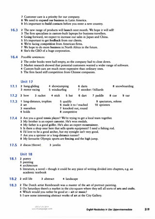 7 Customer care is a priority for our company.
8 We need to expand our business in Latin America.
9 It's important to build contacts before you enter a new country.
16.3 2 The new range of products will launch next month. We hope it will sell!
3 The firm specialises in custom-built laptops for business travellers.
4 Going forward, we expect to increase our sales in Japan and China.
5 It's important to get feedback from our clients.
6 We're facing competition from American firms.
7 We hope to do more business in North Africa in the future.
8 She's the CEO of a huge corporation.
1 6.4 Possible sentences:
2 The order books were half-empty, so the company had to close down.
3 Market research showed that potential customers wanted a wider range of software.
4 Custom-built cars are much more expensive than ordinary ones.
5 The firm faced stiff competition from Chinese companies. ·
Unit 17
17.1 2 hang-gliding
3 motor racing
4 showjumping
5 windsurfing
6 darts 8 snowboarding
7 snooker I billiards
17.2 2 bow 3 racket 4 stick 5 bat 6 dart 7 paddle 8 cue
17.3 1 long-distance, trophies
2 set
5 qualify
6 made it to I reached
7 knocked out, round
8 competitive
9 spectators, referee
10 sprinters
3 marathon
4 holds
17.4 2 Are you a good tennis player? We're trying to get a local team together.
3 My brother is an expert canoeist. He's won medals.
4 My father is a good golfer. He's also an expert mountaineer.
5 Is there a shop near here that sells sports equipment? I need a fishing rod.
6 I'd love to be a good archer, but my eyesight isn't very good.
7 Are you a sprinter or a long-distance runner?
8 My favourite Olympic sports are fencing and the high jump.
17.5 2 discus (throw)
Unit 18
18.1 2 poetry
3 painting
4 architecture
3 javelin
9 oar
5 literature, a novel - though it could be any piece of writing divided into chapters, e.g. an
academic textbook
18.2 2 still life 3 abstract 4 landscape
18.3 2 The Dutch artist Rembrandt was a master of the art of portrait painting.
3 On Saturdays there's a market in the city square where they sell all sorts of arts and crafts.
4 Which would you rather be good at - art or music?
5 I saw some interesting abstract works of art at the City Gallery.
u�l>.!I .:,l,,j (!:?.>"
www.irLanguage.com English Vocabulary in Use Upper-intermediate 219
 
