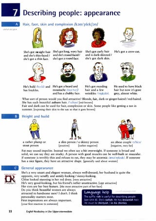 rn��
�
irLanguage.com
22
Describing people: appearance
Hair, face, skin and complexion /k�m1
plekJ�n/
She's got straight hair She's got long, wavy hair
and she's thin-faced / and she's round-facedI
She's got curly hair He's got a crew-cut.
and is dark-skinned I
she's got a thin face. she's got a round face.
He's bald /b::,:ld/ and He's got a beard and
has freckles. moustache /mus'ta:J/
and has a chubby face.
she's got dark skin.
He's got receding
hair and a few
wrinkles /'nokalzJ.
He used to have black
hair but now it's gone
grey, almost white.
What sort of person would you find attractive? Blonde, fair, dark or ginger-haired I red-haired.
She has such beautiful auburn hair. /':,:ban/ [red-brown]
Fair and dark can be used for hair, complexion or skin. Some people like getting a tan in
summer. [exposing their skin to the sun so that it goes brown]
Height and build
a rather plump or
stout person
a slim person I a skinny person
[positive] [rather negative]
an obese couple fa'bi:
[negative, very fat]
Fat may sound impolite. Instead we often say a bit overweight. If someone is broad and
solid, we can say they are stocky. A person with good muscles can be well-built or muscular.
If someone is terribly thin and refuses to eat, they may be anorexic /.ena'reksrk/. If someone
has a nice figure, they have an attractive shape. [generally said about women]
General appearance
She's a very smart and elegant woman, always well-dressed; her husband is quite the
opposite, very scruffy and untidy-looking I messy-looking.
Chloe looked stunning in her red dress. [very attractive]
He's very good-looking, but his friend's rather unattractive. [opp attractive]
Her eyes are her best feature. [the most attractive part of her face]
Do you think beautiful women are always
attracted to handsome men? I don't. I think
personality matters most.
First impressions are always important.
[your first reaction to someone]
English Vocabulary in Use Upper-intermediate
 