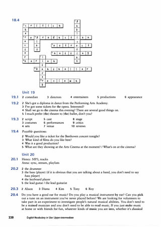 18.4 I
r
2 '
r t ' s ll
h I,
• I
3 r e 4 r r 0 d ll ' t 0 ti
• I '
' 0
Se 'I. t r • ' t
t t t
e 6
s e t t ti '
r 7 I 0
ss e r e s ti
t
9 I, e s t s e e r
r
•
!Or e 1 e II) s
�
Unit 19
19.1 2 comedian 3 directors 4 entertainers 5 productions
19.2 2 She's got a diploma in dance from the Performing Arts Academy.
3 I've got some tickets for the opera. Interested?
4 Shall we go to the cinema this evening? There are several good things on.
5 I much prefer (the) theatre to (the) ballet, don't you?
19.3 2 script 5 cast 8 stage
3 costumes 6 performances 9 critics
4 sets 7 venue 10 reviews
19.4 Possible questions:
2 Would you like a ticket for the Beethoven concert tonight?
3 What kind of films do you like best?
4 Was it a good production?
6 appearance
5 What are they showing at the Arts Cinema at the moment? I What's on at the cinema?
Unit 20
20.1 Henry: MP3, tracks
Anna: sync, stream, playlists
20.2 2 the drummer
3 the bass (player) (if it is obvious that you are talking about a band, you don't need to say
bass player)
4 the keyboard player
5 the lead guitar I the lead guitarist
20.3 2 Alison 3 Diana 4 Kim 5 Tony 6 Roy
20.4 Do you have a good ear for music? Do you play a musical instrument by ear? Can you pick
out a tune on an instrument you've never played before? We are looking for volunteers to
take part in an experiment to investigate people's natural musical abilities. You don't need to
be a trained musician and you don't need to be able to read music. If you just make music
at home or with friends for fun, whatever kinds of music you are into, whether it's classical
220 English Vocabulary in Use Upper-intermediate
 