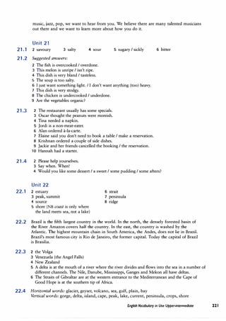 music, jazz, pop, we want to hear from you. We believe there are many talented musicians
out there and we want to learn more about how you do it.
Unit 21
21.1 2 savoury 3 salty
21.2 Suggested answers:
4 sour·
2 The fish is overcooked I overdone.
3 This melon is unripe I isn't ripe.
4 This dish is very bland I tasteless.
5 The soup is too salty.
5 sugary I sickly
6 I just want something light. I I don't want anything (too) heavy.
7 This dish is very stodgy.
21.3
8 The chicken is undercooked I underdone.
9 Are the vegetables organic?
2 The restaurant usually has some specials.
3 Oscar thought the peanuts were moreish.
4 Tina needed a napkin.
5 Jordi is a non-meat-eater.
6 Alan ordered a-la-carte.
7 Elaine said you don't need to book a table I make a reservation.
8 Krishnan ordered a couple of side dishes.
9 Jackie and her friends cancelled the booking I the reservation.
10 Hannah had a starter.
21.4 2 Please help yourselves.
3 Say when. When!
6 bitter
4 Would you like some dessert I a sweet I some pudding I some afters?
Unit 22
22.1 2 estuary
3 peak, summit
4 source
5 shore (NB coast is only where
the land meets sea, not a lake)
6 strait
7 peninsula
8 ridge
22.2 Brazil is the fifth largest country in the world. In the north, the densely forested basin of
the River Amazon covers half the country. In the east, the country is washed by the
Atlantic. The highest mountain chain in South America, the Andes, does not lie in Brazil.
Brazil's most famous city is Rio de Janeiro, the former capital. Today the capital of Brazil
is Brasilia.
22.3 2 the Volga
3 Venezuela (the Angel Falls)
4 New Zealand
5 A delta is at the mouth of a river where the river divides and flows into the sea in a number of
different channels. The Nile, Danube, Mississippi, Ganges and Mekon all have deltas.
6 The Straits of Gibraltar are at the western entrance to the Mediterranean and the Cape of
Good Hope is at the southern tip of Africa.
22.4 Horizontal words: glacier, geyser, volcano, sea, gulf, plain, bay
Vertical words: gorge, delta, island, cape, peak, lake, current, peninsula, crops, shore
English Vocabulary in Use Upper-intermediate 221
 