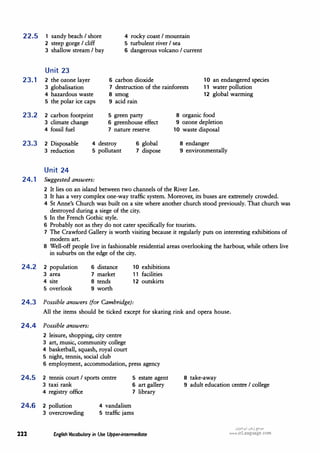 22.5 1 sandy beach I shore
2 steep gorge I cliff
3 shallow stream I bay
Unit 23
4 rocky coast I mountain
5 turbulent river I sea
6 dangerous volcano I current
23.1 2 the ozone layer
3 globalisation
6 carbon dioxide
7 destruction of the rainforests
8 smog
10 an endangered species
11 water pollution
4 hazardous waste
5 the polar ice caps
23.2 2 carbon footprint
3 climate change
4 fossil fuel
9 acid rain
5 green party
6 greenhouse effect
7 nature reserve
23.3 2 Disposable
3 reduction
4 destroy 6 global
7 dispose
5 pollutant
Unit 24
24.1 Suggested answers:
12 global warming
8 organic food
9 ozone depletion
10 waste disposal
8 endanger
9 environmentally
2 It lies on an island between two channels of the River Lee.
3 It has a very complex one-way traffic system. Moreover, its buses are extremely crowded.
4 St Anne's Church was built on a site where another church stood previously. That church was
destroyed during a siege of the city.
5 In the French Gothic style.
6 Probably not as they do not cater specifically for tourists.
7 The Crawford Gallery is worth visiting because it regularly puts on interesting exhibitions of
modern art.
·8 Well-off people live in fashionable residential areas overlooking the harbour, while others live
in suburbs on the edge of the city.
24.2 2 population
3 area
4 site
5 overlook
6 distance
7 market
8 tends
9 worth
10 exhibitions
11 facilities
12 outskirts
24.3 Possible answers (for Cambridge):
All the items should be ticked except for skating rink and opera house.
24.4 Possible answers:
2 leisure, shopping, city centre
3 art, music, community college
4 basketball, squash, royal court
5 night, tennis, social club
6 employment, accommodation, press agency
24.5 2 tennis court I sports centre
3 taxi rank
4 registry office
5 estate agent
6 art gallery
7 library
24.6 2 pollution
3 overcrowding
4 vandalism
5 traffic jams
222 English Vocabulary in Use Upper-intermediate
8 take-away
9 adult education centre I college
.:,�I.HI .:,l,,j�JO
www.irLanguage.com
 