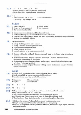 27.4 2 C 3 A 4D 5 B 6 F
Incorrect sentence: They operated me immediately.
Correct form: They operated on me immediately.
27.5 1 b
2 a He contracted aids in 2001. b She suffered a stroke.
3 I picked up a bug but I got over it.
Unit 28
28. 1 1 glasses, spectacles
2 X-rays (or X-ray machines)
3 they invented/used crutches
4 contact lenses
5 in a wheelchair
28.2 2 Glasses were invented to correct difficulties with vision.
3 Medical technology has made rapid advances in the last decade.
4 There is a now a vast range of devices that make life better for people with medical problems.
5 Artificial hips are highly efficient.
28.3 Suggested answers:
2 to help disabled people to move around
3 to help a disabled or injured person to walk
4 to measure someone's temperature
5 to help someone see better
6 to enable a doctor to see inside someone's body
28.4 1 Doctors will be able to identify diseases at an early stage in the future using sophisticated
scanners.
2 Doctors will be able to diagnose a patient's illness from a distance. Patients will send
information automatically to their doctor.
· 3 Keyhole surgery means doctors no longer need to open a patient's body when they operate
on* them. (*missing preposition)
4 Information on large computer databases will help doctors treat diseases and give them new
tools to cure illnesses.
Unit 29
29. 1 2 Certain foods are considered by scientists to be good for our bodies.
3 Foods with a high fat content may cause health problems.
4 Some foods may cause long-term health problems.
29.2 2 Fizzy drinks
3 oily fish
29.3 2 C
29.4 2 b
3 a
3 a
4 b
4 d
4 Processed foods
5 mental health
29.5 2 Many fruits are a good source of vitamin C and provide major health benefits.
3 Oily fish should form part of a healthy diet.
4 Which do you prefer to eat as a snack if you're hungry, fruit or nuts?
5 A: There's a new Chinese restaurant in town. B: Good! I love Chinese food.
6 There has been a sharp rise in the number of people suffering from depression.
29.6 2 Children who are obese I who suffer from obesity need to exercise more.
3 Her job is very stressful I causes her a lot of stress and is very tiring.
4 How can we keep fit I maintain a good level of fitness? The answer is to get regular exercise I
to exercise regularly.
224 English Vocabulary in Use Upper-intermediate
 
