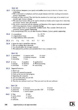 Unit 32
32.1 2 The software interprets your speech and enables you to tum it into text. Science: voice
technology
3 We're interested in workplaces and how people interact with their working environment.
Science: ergonomics
4 People are often worried. They feel that the creation of an exact copy of an animal is not
morally right. Science: cloning
5 We study how human cells can be used to rebuild our bodies and to repair them when they
are injured. Science: stem cell research
6 My work is concerned with the structure and function of the organic molecules associated
with living organisms. Science: molecular biology
7 Many people refuse to eat genetically modified foods. They consider GM foods to be
unnatural. Science: genetic engineering
8 By manipulating DNA, we can alter hereditary features. Science: genetic engineering
32.2 2 a smartphone
3 a digital photo frame
4 a high-definition (HD) camcorder
32.3 2 e 3 g 4 a 5 h 6 d
32.4 2 Insert the disk to install the software.
3 We can combine these chemicals.
5 a 3D TV
6 a tablet
7 f 8 b
4 You should utilise the strongest material.
5 We analysed the problem and concluded that it was a computer virus.
Unit 33
33.1 2 spreadsheet
3 laptop
· 4 microchip
5 memory stick
6 desktop computer
7 icon
8 cursor
9 tablet
33.2 2 virus 5 graphics
6 database
7 cursor
8 app(lication)
3 laptops
4 hard disk
33.3 Suggested answers:
2 Back it up.
3 Delete the repeated paragraph.
9 Word-processing
10 (micro)chip
4 Click on the icon for that program.
5 Upgrading the computer.
6 You can undo what you just did.
7 You can download it.
8 That the new software won't run I That you can't run the new software.
Unit 34
34.1 2 attachment
3 password
4 bookmark
34.2 2 blog
3 access, down
4 Skype
5 subscribe
5 browser
6 internet service provider I ISP
7 search engine
6 links
7 virtual
8 interactive
226 English Vocabulary in Use Upper-intermediate
8 server
9 navigate
GJ',,m·
;�ou,;C,..r�,.
0
t?
irLanguage.com
 