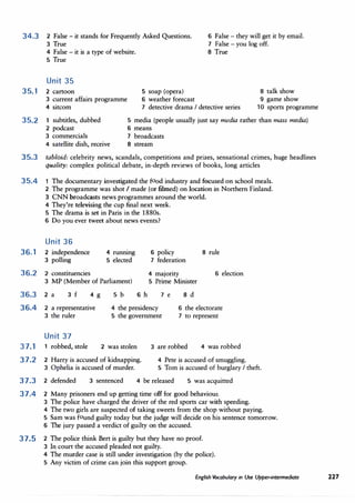 34.3 2 False - it stands for Frequently Asked Questions.
3 True
6 False - they will get it by email.
7 False - you log off.
4 False - it is a type of website.
5 True
Unit 35
35.1 2 cartoon
3 current affairs programme
4 sitcom
8 True
5 soap (opera)
6 weather forecast
7 detective drama I detective series
8 talk show
9 game show
10 sports programme
35.2 1 subtitles, dubbed
2 podcast
5 media (people usually just say media rather than mass media)
6 means
3 commercials
4 satellite dish, receive
7 broadcasts
8 stream
35.3 tabloid: celebrity news, scandals, competitions and prizes, sensational crimes, huge headlines
quality: complex political debate, in-depth reviews of books, long articles
35.4 1 The documentary investigated the food industry and focused on school meals.
2 The programme was shot I made (or filmed) on location in Northern Finland.
3 CNN broadcasts news programmes around the world.
4 They're televising the cup final next week.
5 The drama is set in Paris in the 1880s.
6 Do you ever tweet about news events?
Unit 36
36. 1 2 independence
3 polling
36.2 2 constituencies
4 running
5 elected
3 MP (Member of Parliament)
36.3 2 a 3 f 4 g 5 b
6 policy 8 rule
7 federation
4 majority 6 election
5 Prime Minister
6 h 7 e 8 d
36.4 2 a representative
3 the ruler
4 the presidency
5 the government
6 the electorate
7 to represent
Unit 37
37.1 1 robbed, stole 2 was stolen
37.2 2 Harry is accused of kidnapping.
3 Ophelia is accused of murder.
3 are robbed 4 was robbed
4 Pete is accused of smuggling.
5 Tom is accused of burglary I theft.
37.3 2 defended 3 sentenced 4 be released 5 was acquitted
37.4 2 Many prisoners end up getting time off for good behaviour.
3 The police have charged the driver of the red sports car with speeding.
4 The two girls are suspected of taking sweets from the shop without paying.
5 Sam was found guilty today but the judge will decide on his sentence tomorrow.
6 The jury passed a verdict of guilty on the accused.
37,5 2 The police think Bert is guilty but they have no proof.
3 In court the accused pleaded not guilty.
4 The murder case is still under investigation (by the police).
5 Any victim of crime can join this support group.
English Vocabulary in Use Upper-intermediate 227
 