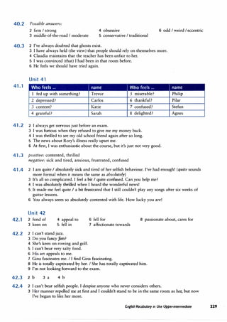 40.2 Possible answers:
2 firm I strong 4 obsessive 6 odd I weird I eccentric
3 middle-of-the-road I moderate 5 conservative I traditional
40.3 2 I've always doubted that ghosts exist.
41.1
3 I have always held (the view) that people should rely on themselves more.
4 Claudia maintains that the teacher has been unfair to her.
5 I was convinced (that) I had been in that room before.
6 He feels we should have tried again.
Unit 41
Who feels ... I name I Who feels ...
1 fed up with something? Trevor 5 miserable?
2 depressed? Carlos 6 thankful?
3 content? Katie 7 confused?
4 grateful? Sarah 8 delighted?
41.2 2 I always get nervous just before an exam.
3 I was furious when they refused to give me my money back.
4 I was thrilled to see my old school friend again after so long.
5 The news about Rory's illness really upset me.
6 At first, I was enthusiastic about the course, but it's just not very good.
41.3 positive: contented, thrilled
negative: sick and tired, anxious, frustrated, confused
I name
Philip
Pilar
Stefan
Agnes
41.4 2 I am quite I absolutely sick and tired of her selfish behaviour. I've had enough! (quite sounds
more formal when it means the same as absolutely)
3 It's all so complicated. I feel a bit I quite confused. Can you help me?
4 I was absolutely thrilled when I heard the wonderful news!
5 It made me feel quite I a bit frustrated that I still couldn't play any songs after six weeks of
guitar lessons.
6 You always seem so absolutely contented with life. How lucky you are!
Unit 42
42.1 2 fond of
3 keen on
4 appeal to
5 fell in
42.2 2 I can't stand jazz.
3 Do you fancy Jim?
4 She's keen on rowing and golf.
5 I can't bear very salty food.
6 His art appeals to me.
6 fell for 8 passionate about, cares for
7 affectionate towards
7 Gina fascinates me. I I find Gina fascinating.
8 He is totally captivated by her. I She has totally captivated him.
9 I'm not looking forward to the exam.
42.3 2 b 3 a 4 b
42.4 2 I can't bear selfish people. I despise anyone who never considers others.
3 Her manner repelled me at first and I couldn't stand to be in the same room as her, but now
I've begun to like her more.
English Vocabulary in Use Upper-intermediate 229
 