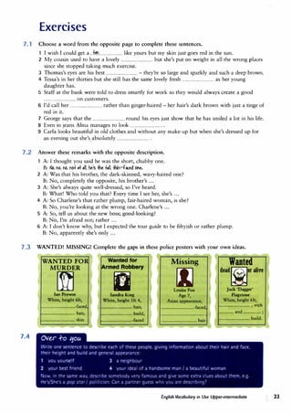 Exercises
7. 1 Choose a word from the opposite page to complete these sentences.
I wish I could get a ...+.�........................ like yours but my skin just goes red in the sun.
2 My cousin used to have a lovely ................................ but she's put on weight in all the wrong places
since she stopped taking much exercise.
3 Thomas's eyes are his best ................................ - they're so large and sparkly and such a deep brown.
4 Tessa's in her thirties but she still has the same lovely fresh ................................ as her young
daughter has.
5 Staff at the bank were told to dress smartly for work so they would always create a good
................................ on customers.
6 I'd call her ................................ rather than ginger-haired - her hair's dark brown with just a tinge of
red in it.
7 George says that the ................................ round his eyes just show that he has smiled a lot in his life.
8 Even in jeans Alina manages to look ................................ .
9 Carla looks beautiful in old clothes and without any make-up but when she's dressed up for
an evening out she's.absolutely ................................ .
7.2 Answer these remarks with the opposite description.
A: I thought you said he was the short, chubby one.
B: No, 1'16, 1'16, tOf � ,II. he's .Jhe t•ll. lli"-f"ed one.
2 A: Was that his brother, the dark-skinned, wavy-haired one?
B: No, completely the opposite, his brother's ...
3 A: She's always quite well-dressed, so I've heard.
B: What! Who told you that? Every time I see her, she's ...
4 A: So Charlene's that rather plump, fair-haired woman, is she?
B: No, you're looking at the wrong one. Charlene's ...
5 A: So, tell us about the new boss; good-looking?
B: No, I'm afraid not; rather ...
6 A: I don't know why, but I expected the tour guide to be fiftyish or rather plump.
B: No, apparently she's only ...
7.3 WANTED! MISSING! Complete the gaps in these police posters with your own ideas.
7.4
WANTED FO
MURDER
�
Ian Prowse
White, height 6ft,
..........................-faced
.......................... hair,
......................••.. skin
Wanted for
�rmed Robbery
IJ
Sandra King
White, height 5ft 4,
........................ hair,
........................ build,
........................-faced
I
Missing
[IJ
Louise Fox
Age 7,
Asian appearance,
..........................-faced,
···································'
............................. hair
Wanted
deadf@lor alive
�
Jack 'Dagger'
Flagstone
White, height 6ft,
......................... , with
............ and .............. ;
......................... build.
English Vocabulary in Use Upper-intermediate 23
 