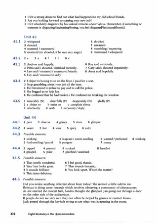 4 I felt a strong desire to find out what had happened to my old school friends.
5 Are you looking forward to starting your new job?
6 I felt absolutely disgusted by his unkind remarks about Sylvia. (Remember, if something or
someone is disgusting/fascinating/boring, you feel disgusted/fascinated/bored.)
Unit 43
43.1 2 whispered
3 shouted
6 shrieked
7 screamed
4 stuttered I stammered
5 muttered (or shouted, if he was very angry)
8 mumbling I muttering
9 murmured I whispered
43.2 2 e 3 a 4 f
43.3 2 Andrew said happily.
5 b 6 C
3 Petra said I shouted I shrieked excitedly.
4 Leo said I muttered I murmured bitterly.
5 Lily said I murmured sadly.
6 Ray said anxiously.
7 Gary said I shouted impatiently.
8 Anna said hopefully.
43.4 2 I object to having to sit on the floor. I paid for a seat.
3 Stop grumbling about your job all the time.
4 He threatened to refuse to pay and to call the police.
5 She begged us to help her.
6 He confessed that he had broken I He confessed to breaking the window.
43.5 1 miserably (N)
2 a object to
cheerfully (P) desperately (N) gladly (P)
b insist on c complain about
3 reluctantly 4 with 5 nervously I shyly
Unit 44
44. 1 2 peer 3 observe 4 glance 5 stare 6 glimpse
44.2 2 sweet 3 hot 4 sour 5 spicy 6 salty
44.3 Possible answers:
2 stinking
3 foul-smelling I putrid
4 fragrant I sweet-smelling
5 pungent
6 scented I perfumed
7 musty
44.4 2 tapped
3 grasped
4 pressed
5 poke
6 stroked 8 handled
44.5 Possible answers:
2 That smells wonderful.
3 Your hair looks great.
4 It sounds brilliant.
5 This tastes delicious.
44.6 Possible answers:
7 grabbed I snatched
6 I feel good, thanks.
7 That sounds fantastic.
8 You look upset. What's the matter?
8 stinking
Did you notice anything different about Kate today? She seemed a little odd to me.
Rebecca is doing some research which involves observing a community of chimpanzees.
As she entered the concert hall, Sandra thought she glimpsed Jan going out through a door
on the other side of the auditorium.
If people do not see very well they can often be helped by glasses or contact lenses.
Jack peered through the keyhole trying to see what was happening in the room.
230 English Vocabulary in Use Upper-intermediate
 