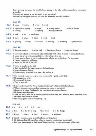 Every evening we sat on the hotel balcony gazing at the lake and the magnificent mountains
around it.
Why are you staring at me like that? Is my face dirty?
Simona had to appear in court because she witnessed a traffic accident.
Unit 45
45.1 2 snore 3 sneeze 4 yawn 5 wink
45.2 2 sighed I was sighing
3 snoring
4 cough
5 sneezing
6 a deep breath 8 out of breath
7 hold your breath
45.3 2 suck
45.4 2 chew
3 bit
3 shake
4 swallowed
4 blink 5 wink 6 lick
45.5 2 grinning 3 licked 4 swallow 5 shaking 6 trembling 7 perspiration
46.1
46.2
46.3
46.4
Unit 46
2 the cat's whiskers 3 on the ball 4 have green fingers 5 take the biscuit
2 Giovanni is head and shoulders above the other kids when it comes to doing hard sums.
3 Maria has a way with young children - they always love her.
4 You're streets ahead of me in understanding all this new technology; I'm impressed.
5 Hassan plays chess brilliantly.
6 Agata has the gift of the gab.
2 Tanya is usually on the ball.
3 Rajiv thinks he's the cat's whiskers I the bee's knees.
4 Marek has green fingers.
5 Unfortunately, you can't have your cake and eat it.
2 No. She just wants you to give your opinion of it - good and/or bad.
3 He disapproves of it.
4 It's not at all flexible.
5 They're worried.
46.5 2 I don't understand why Penny thinks she's the cat's whiskers I the bee's knees.
3 When it comes to sport, Andrey is among the worst in his school.
4 Greta was to blame I at fault for the error in the accounting figures.
5 He has the gift of the gab.
6 Mick has a way with the secretaries; just look at how they react when he wants something done.
7 He often runs down his school.
8 She always picks holes in everything I say.
Unit 47
47.1 2 d
47.2 2 face
3 a 4 f 5 b
3 as the day is long
6 e
4 bad mood 5 in the dumps
6 Krishnan
47.3
47.4
2 Karen 3 Mark 4 Lars 5 Andrea
2 I think you should keep a cool head and just be patient.
3 He frightened the life out of me when he came in wearing that ghost mask!
4 Everyone was shaking in their boots/shoes when they saw the door open all by itself.
English Vocabulary in Use Upper-intermediate 23 I
 