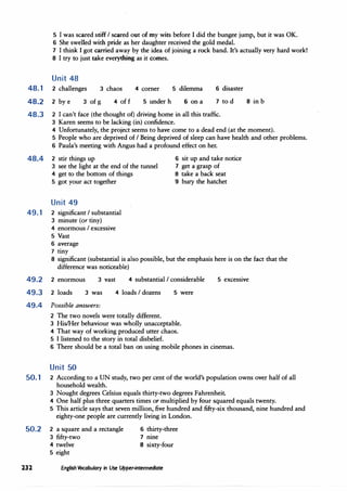 5 I was scared stiff I scared out of my wits before I did the bungee jump, but it was OK.
6 She swelled with pride as her daughter received the gold medal.
7 I think I got carried away by the idea of joining a rock band. It's actually very hard work!
8 I try to just take everything as it comes.
Unit 48
48.1 2 challenges 3 chaos 4 corner 5 dilemma 6 disaster
48.2 2 by e 3 of g 4 off 5 under h 6 on a 7 to d
48.3 2 I can't face (the thought of) driving home in all this traffic.
3 Karen seems to be lacking (in) confidence.
8 in b
4 Unfortunately, the project seems to have come to a dead end (at the moment).
5 People who are deprived of I Being deprived of sleep can have health and other problems.
6 Paula's meeting with Angus had a profound effect on her.
48.4 2 stir things up 6 sit up and take notice
7 get a grasp of
3 see the light at the end of the tunnel
4 get to the bottom of things
5 got your act together
8 take a back seat
9 bury the hatchet
Unit 49
49.1 2 significant I substantial
3 minute (or tiny)
4 enormous I excessive
5 Vast
6 average
7 tiny
. 8 significant (substantial is also possible, but the emphasis here is on the fact that the
difference was noticeable)
49.2
49.3
2 enormous
2 loads
3 vast 4 substantial I considerable
3 was 4 loads I dozens 5 were
49.4 Possible answers:
2 The two novels were totally different.
3 His/l-ler behaviour was wholly unacceptable.
4 That way of working produced utter chaos.
5 I listened to the story in total disbelief.
5 excessive
6 There should be a total ban on using mobile phones in cinemas.
Unit 50
50.1 2 According to a UN study, two per cent of the world's population owns over half of all
household wealth.
3 Nought degrees Celsius equals thirty-two degrees Fahrenheit.
4 One half plus three quarters times or multiplied by four squared equals twenty.
5 This article says that seven million, five hundred and fifty-six thousand, nine hundred and
eighty-one people are currently living in London.
50.2 2 a square and a rectangle
3 fifty-two
4 twelve
5 eight
6 thirty-three
7 nine
8 sixty-four
232 Enflish Vocabulary in Use Upper-intermediate
 