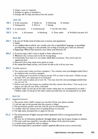 4 I'd get it seen to I repaired.
5 Perhaps try again, or abandon it.
6 Perhaps ask for help and advice from the teacher.
Unit 59
59. 1 2 In the meantime
J Subsequently
4 Earlier on
5 Prior to
6 Following
7 during
8 moment
59.2 2 at some point 3 simultaneously
59.3 2 No J All summer 4 Hamburg
Unit 60
4 (at) the time (that)
5 Three weeks
60.1 2 In case of I In the event of (often seen in notices and regulations)
J Unless
6 Probably just part of it
4 on condition that would be very suitable since this is legal/official language, or providing/
provided that; so long as is also possible, but as long as sounds just a little too informal
5 Supposing I What if (less tentative, more direct and informal) I ff
60.2 2 If anyone rings, I don't want to speak to them, whoever it is.
3 Whatever I do, I always seem to do the wrong thing.
4 It'll probably have meat in it, no matter which dish you choose. They don't cater for
vegetarians here.
5 However I do it, that recipe never seems to work.
6 No matter how hard you try, you'll never be able to do it all on your own.
60.3 Possible answers:
2 You cannot enter unless you have a passport. I You can/may enter providing/provided (that) I
on condition that you have a passport.
J You can/may go to university as long as you get 70% or more in the exam. I Unless you get
{at least) 70%, you cannot go on to university.
4 You can't come in unless you're over 18. I You may enter the club providing/provided (that)
you are over 18.
5 Visitors may enter the mosque on condition that they remove their shoes. I You can go in as
long as you take off your shoes. (informal)
6 Children under 10 can't go on the roller coaster unless they are accompanied by an adult. I
Children under 10 can go on the roller coaster provided they are accompanied by an adult.
Unit 61
61 .1 Suggested answers:
2 The reason (why) I didn't contact you was that I'd lost your phone number.
3 I will not sign on the grounds that this contract is illegal.
4 The government passed a new law with the aim of controlling prices.
5 I wonder what her motives were in sending flowers to everyone.
6 The high salary prompted her to apply for the job.
61 .2 2 The announcement of higher taxes provoked I generated I led to a strong attack from the
opposition.
J The new Act of Parliament produced I brought about I gave rise to great changes in industry.
4 The train crash was caused by I was due to the failure of the electrical system.
5 A violent storm caused the wall to collapse.
6 Food shortages led to I provoked I caused I sparked (off) serious riots in several cities.
English Vocabulary in Use Upper-intermediate 237
 
