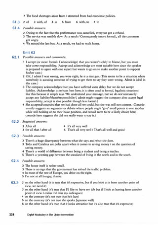 7 The food shortages arose from I stemmed from bad economic policies.
61.3 2 of 3 with, of 4 in
61.4 Possible answers:
5 from 6 with, to 7 to
2 Owing to the fact that the performance was cancelled, everyone got a refund.
3 The service was terribly slow. As a result I Consequently (more formal), all the customers
got angry.
4 We missed the last bus. As a result, we had to walk home.
Unit 62
62.1 Possible answers and comments:
I accept (or more formal: I acknowledge) that you weren't solely to blame, but you must
take some responsibility. (Accept and acknowledge are most suitable here since the speaker
is prepared to agree with one aspect but wants to go on to make another point to support
his/her case.)
2 OK, I admit I was wrong, you were right; he is a nice guy. (This seems to be a situation where
somebody is accusing someone of trying to get them to say they were wrong. Admit is ideal in
this case.)
3 The company acknowledges that you have suffered some delay, but we do not accept
liability. (Acknowledge is perhaps best here; it is often used in formal, legalistic situations
like this because it simply says 'We understand your message, but we do not necessarily
accept any liability/blame/responsibility'; admit might suggest the company does accept legal
responsibility; accept is also possible though less formal.)
4 She accepted/conceded that we had done all we could, but she was still not content. (Concede
usually suggests an argument or debate where people might 'give' small points to one another
while still holding on to their basic position, and would seem to be a likely choice here;
concede here suggests she did not really want to say it.)
62.2 Suggested answers:
2 After all 4 It's all very well
3 for all that I after all 5 That's all very well I That's all well and good
62.3 Possible answers:
2 There's a huge discrepancy between what she says and what she does.
3 Toby and Catalina are poles apart when it comes to saving money I on the question of
savmg money.
4 There's a world of difference between being a student and being a teacher.
5 There's a yawning gap between the standard of living in the north and in the south.
62.4 Possible answers:
2 The house itself is rather small.
3 There is no sign that the government has solved the traffic problem.
4 In most of the rest of Europe, you drive on the right.
5 I'm not at all hungry, thanks.
62.5 2 on the other hand (it is true that it's expensive, but if you look at it from another point of
view, we need it)
3 on the other hand (it's true that I'd like to leave my job but if I look at leaving from another
point of view I realise I'd miss my colleagues)
4 on the contrary (it's not true that he's lazy)
5 on the contrary (it's not true she speaks Japanese well)
6 on the other hand (it's true that it looks attractive but it's also true that it's expensive)
238 English Vocabulary in Use Upper-intermediate
 