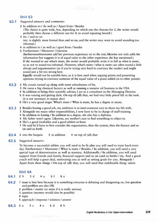 Unit 63
63.1 Suggested answers and comments:
2 In addition to I As well as I Apart from I Besides
(The choice is quite wide, but, depending on which one she chooses for 2, the writer would
probably then choose a different one for 4, to avoid repeating herself.)
3 etc. I and so on
(etc. is slightly more formal than and so on, and the writer may want to avoid sounding too
informal.)
4 in addition to I as well as I apart from I besides
5 Furthermore I Moreover I Likewise
(furthermore/moreover add her previous experience on to the rest; likewise not only adds the
information but suggests it is of equal value to the other experience she has mentioned.)
If she wanted to use what's more, the writer would probably write it in full as what is more,
so as not to sound too informal. However, what's more I what is more can often sound a little
abrupt and argumentative (as if you're trying very hard to convince the reader) and might
sound just a bit too strong here.
Equally would not be suitable here, as it is best used when arguing points and presenting
opinions (trying to convince someone of the equal value of a point added on to other points).
63.2 2 My cousin turned up along with some schoolmates of his.
3 He owns a big chemical factory as well as running a massive oil business in the USA.
4 In addition to being their scientific adviser, I act as a consultant to the Managing Director.
5 It was raining and getting dark. On top of (all) that, we had very little petrol left in the tank.
(it is not necessary to repeat also)
6 He's a very good singer. What's more I What is more, he has a degree in music.
63.3 2 Besides having a good job, my ambition is to meet someone nice to share my life with.
3 Alongside my many other responsibilities, I now have to be in charge of staff training.
4 In addition to having I In addition t(? a degree, she also has a diploma.
5 My father won't agree. Likewise, my mother's sure to find something to object to.
6 She's a good footballer and a good athlete to boot.
7 He said he'd have to first consider the organisation, then the system, then the finance and so
on and so forth.
63.4 2 into the bargain
63.5 Suggested answers:
3 in addition 4 on top of (all) that
64.1
64.2
To become a successful athlete you will need to be fit plus you will need to train hard every
day. Furthermore I Moreover I What is more I Besides I In addition, you will need a very
special type of determination as well as stamina. Additionally I In addition, you will need
support from friends and family, financial support and so on (and so forth) I etc. And a good
coach will help a great deal, motivating you as well as setting goals for you. Alongside I
Apart from these things I On top of (all) that, you will need that indefinable thing: talent.
Unit 64
2 b 3 d 4 a 5 f 6 e
issue is best here because it is something everyone is debating and disagreeing on, but question
and problem are also OK
2 problem I matter (or crisis if it is really serious)
3 question (mystery would also be possible)
4 topic
5 approach I response I solution I answer
64.3 2 a 3 C 4 e 5 d 6 b
English Vocabulary in Use Upper-intermediate 239
 