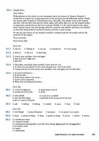 66.4 Sample letter:
Dear Editor,
With reference to the article in your newspaper about the closure of Newton Hospital, I
would like to express my strong opposition to the proposal, for the following reasons. Firstly,
the nearest other hospital is 50 kilometres away. Secondly, 200 people work at the hospital
and they will lose their jobs and the whole region will suffer, that is to say the hospital makes
an important contribution to the local economy. Finally, it is the only hospital in the region
with a special cancer unit. But leaving aside the economic and medical questions, the hospital
is obviously being closed for political reasons, and this is quite wrong.
To sum up, the closure of our hospital would be a disaster both for the people and for the
economy of this region.
Yours sincerely,
Anna Green (Ms)
Unit 67
67.1 2 ask me 3 Talking of 4 you say
4 that's that
5 reminds me 6 I was saying
67.2 2 that's it 3 this is it
67.3 2 (every) now and then I now and again
3 here and now I right now
4 just now
67.4 2 Now then, everybody, listen carefully. I have news for you.
3 A: Have you seen Jason? B: Yes, I saw him just now - he's in his office.
4 I bump into her in town (every) now and then I now and again, but not that often.
67.5 2 As luck would have it ...
3 If all else fails ...
4 If the worst comes to the worst ...
5 As far as I'm concerned ...
6 What with one thing and another ...
Unit 68
68.1 2 a word in edgeways
3 wrong end of the stick
68.2 2 talk rubbish
4 make head or tail of
5 down
5 to put it in a nutshell
3 start the ball rolling 6 get hold of the wrong end of the stick
4 get to I come to the point
68.3 2 talk
Unit 69
3 talking 4 talking 5 winded 6 sense 7 shop 8 back
69.1 2 coat hanger 3 pencil sharpener 4 projector 5 tin opener I can opener
69.2 2 thing 3 person or thing 4 thing 5 person or thing 6 person 7 person 8 person
69.3 2 a windscreen wiper
3 a classical violinist
4 a professional photographer (note the stress change: 1IDQtograph but phot.Qgrapher)
5 an amateur actor
6 a payee
7 a dishwasher
English Vocabulary in Use Upper-intermediate 241
 