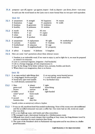 71.4 postpone - put off, oppose - go against, inspect - look at, deposit - put down, divert - turn away
In each case the word based on the Latin root is more formal than its two-part verb equivalent.
Unit 72
72. 1 2 amazement
3 frustration
4 kindness
6 strength
7 anger
10 happiness
11 popularity
12 weakness
13 wisdom
14 reason
15 width
5 hostility
72.2 2 recede
3 believe
4 relate
5 strengthen
72.3 2 amazement
3 curiosity
4 brotherhood
5 chance
8 generosity
9 politeness
6 bore
7 act
8 see
9 produce
6 replacement
7 stardom
8 reduction
10 own
11 expect
12 adjust
10 sight
11 freedom
12 rage
9 neighbourhood 13 prosperity
72.4 2 advice 3 injustice 4 darkness 5 kingdom
72.5 Here are some 'real' quotations about these abstract nouns:
14 motherhood
15 ownership
1 Freedom is an indivisible word. If we want to enjoy it, and to fight for it, we must be prepared
to extend it to everyone.
2 Love is a universal migraine. [migraine = bad headacheJ
3 Life is a foreign language; all men mispronounce it.
4 Four be the things I'd be better without: love, curiosity, freckles and doubt.
5 Where there is no imagination, there is no horror.
Unit 73
73. 1 2 an open-necked, tight-fitting shirt
3 a long-legged, brown-eyed girl
6 an easy-going, warm-hearted person
7 a curly-haired, quick-witted boy
4 brand-new, open-toed sandals 8 a far-fetched story
5 a well-dressed, suntanned boy
73.2 blue- 4 absent- 7 tight-
green-eyed broad-minded loose-fitting
brown- narrow- 8 left-
2 bullet- 5 hand- right-handed
water•-proof home-made
fire- man-
3 second- 6 sugar-
business-class duty-free
•usually written as waterproof, without a hyphen
73.3 1 It was an old, run-down hotel that needed modernising. None of the rooms were air-conditioned
and the so-called restaurant was just a coffee bar. Our room had an old, worn-out carpet
that was dirty.
2 It's a very built-up coast, with hotels and villas everywhere.
3 We managed to get a last-minute booking for a Mediterranean cruise.
4 Off-peak train travel is much cheaper than travelling at busy times, but long-distance travel by
train can sometimes be more expensive than flying.
5 The route of the President's drive to Parliament was top secret and he was driven in a bullet­
proof limousine.
English Vocabulary in Use Upper-intermediate 243
 
