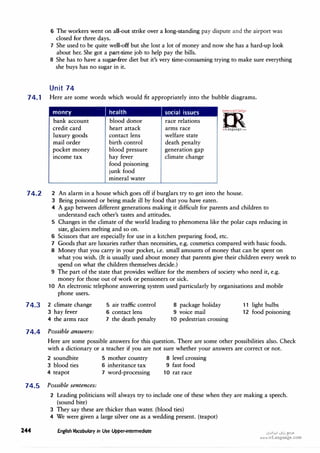 6 The workers went on all-out strike over a long-standing pay dispute and the airport was
closed for three days.
7 She used to be quite well-off but she lost a lot of money and now she has a hard-up look
about her. She got a part-time job to help pay the bills.
8 She has to have a sugar-free diet but it's very time-consuming trying to make sure everything
she buys has no sugar in it.
Unit 74
74.1 Here are some words which would fit appropriately into the bubble diagrams.
74.2
money I health social issues
=m·
:!<'c::,o;u,..r�,..
0
bank account
credit card
luxury goods
mail order
pocket money
income tax
blood donor
heart attack
contact lens
birth control
blood pressure
hay fever
race relations
arms race
welfare state
death penalty
generation gap
climate change
�
irLanguage.,om
2
3
4
5
. 6
7
8
food poisoning
junk food
mineral water
An alarm in a house which goes off if burglars try to get into the house.
Being poisoned or being made ill by food that you have eaten.
A gap between different generations making it difficult for parents and children to
understand each other's tastes and attitudes.
Changes in the climate of the world leading to phenomena like the polar caps reducing in
size, glaciers melting and so on.
Scissors that are especially for use in a kitchen preparing food, etc.
Goods that are luxuries rather than necessities, e.g. cosmetics compared with basic foods.
Money that you carry in your pocket, i.e. small amounts of money that can be spent on
what you wish. (It is usually used about money that parents give their children every week to
spend on what the children themselves decide.)
9 The part of the state that provides welfare for the members of society who need it, e.g.
money for those out of work or pensioners or sick.
10 An electronic telephone answering system used particularly by organisations and mobile
phone users.
74.3 2 climate change
3 hay fever
5 air traffic control
6 contact lens
8 package holiday
9 voice mail
11 light bulbs
12 food poisoning
4 the arms race 7 the death penalty 10 pedestrian crossing
74.4 Possible answers:
Here are some possible answers for this question. There are some other possibilities also. Check
with a dictionary or a teacher if you are not sure whether your answers are correct or not.
2 soundbite 5 mother country 8 level crossing
3 blood ties 6 inheritance tax 9 fast food
4 teapot 7 word-processing 10 rat race
74.5 Possible sentences:
24'4
2 Leading politicians will always try to include one of these when they are making a speech.
(sound bite)
3 They say these are thicker than water. (blood ties)
4 We were given a large silver one as a wedding present. (teapot)
English Vocabulary in Use Upper-intermediate (J�l>.!I Qi,,j �.>"
www.irLanguage.com
 