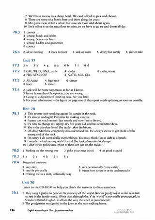 7 We'll have to stay in a cheap hotel. We can't afford to pick and choose.
8 There are some nice hotels here and there along the coast.
9 Mrs James was ill for a while, but now she's out and about again.
10 Jim's office is on the next floor to mine, so we have to go up and down all day.
76.3 2 correct
3 wrong: black and white
4 wrong: Sooner or later
5 wrong: Ladies and gentlemen
6 correct
76.4 2 all or nothing 3 back to front 4 sink or swim
Unit 77
77.1 2 e 3 h 4 g 5 a 6 b 7 f 8 d
77.2 2 GM, WHO, DNA, carbs 4 scuba
3 PIN, ATM, IOU 5 NATO, MI6, CIA
77.3 2 AKNaka 4 high-tech 6 satnav
3 laser 5 sonar
77.4 2 Jack will be home tomorrow as far as I know.
3 In my honest/humble opinion, you are wrong.
4 Going to a department meeting now. See you later.
5 slowly but surely 6 give or take
6 radar, sonar
5 For your information - the figure on page one of the report needs updating as soon as possible.
Unit 78
78.1 2 This printer isn't working again! It's a pain in the neck.
3 It's almost midnight! I'd better be making a move.
4 I spent too much money last month and now I'm in the red.
5 It's time to change my laptop. It's five years old and has seen better days.
6 She is the absolute limit! She really takes the biscuit.
7 Oh dear, Matthew completely misunderstood me. He always seems to get (hold of) the
wrong end of the stick.
8 I'm sorry. I do some really stupid things. You must think I'm as daft as a brush.
9 I wonder what's wrong with Ursula? She looks down in the dumps.
10 I don't trust politicians. Most of them are just on the make.
78.2 2 barking up the wrong tree 3 poke your nose in(to)
6 a
4 as good as gold
78.3 2 a 3 a 4 b
78.4 Suggested answers:
2 very easy
3 very fit physically
5 b
4 treating me in a cold, unfriendly way
Unit 79
5 very occasionally I very rarely
6 learnt how to use it or to understand it
Listen to the CD-ROM to help you check the answers to these exercises.
79.1 They sang a �salm to honour the memory of the world-famous �sychologist as she was laid
to rest in the family tomb. (Note that although the 'r' in 'world' is not really pronounced, in
Standard British English, it affects the way the word is pronounced.)
2 The �sychiatrist was knifed in the knee as she was walking home.
246 English Vocabulary in Use Upper-intermediate u�'..l:!'ultj�.,..
www.irLanguage.com
 