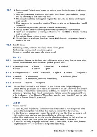 82.3 2
3
4
5
6
7
8
9
10
In the south of England, most houses are made of stone, but in the north, brick is more
common.
I love antique furniture, but I would need (some) advice from a specialist before I bought
any. My knowledge in that area is very poor.
Her research is definitely making great progress these days. She has done a lot of original
work recently.
What equipment do you need to go skiing? If you can give me any information, I would
be grateful.
Oil exports have produced a great deal of wealth for the country.
Package holidays often include transport from the airport to your accommodation.
I don't have any experience of working in education, but I would like to do some voluntary
work in a school.
Poverty is the biggest problem in many countries.
I bought (some) new software that shows you the kind of weather every country has each
month of the year.
82.4 Possible items:
For making clothes, furniture, etc.: wool, cotton, rubber, plastic
For buildings: cement, metal, wood/timber, glass
For energy: gas, electricity, steam, solar power, petrol
Unit 83
83.1 In addition to those on the left-hand page, subjects and areas of study that are plural might
include: arts/humanities, natural sciences, genetics, politics, ethics.
83.2 2 glasses/spectacles
3 scissors
4 braces
5 overalls
6 binoculars
7 pliers
8 handcuffs
83.3 2 underpants/pants ,/ 3 shirt 4 trousers ,/ 5 tights ,/ 6 shorts ./ 7 dungarees ./
4 whereabouts 6 authorities, goods
83.4 2 proceeds
3 acoustics 5 headphones, earphones (either order)
83.5 2 billiards 3 scissors 4 dungarees
83.6 I decided that if I wanted to be a pop star I'd have to leave home and get lodgings in
London. I finally got a room, but it was on the outskirts of the city. The owner didn't live on
the premises, so I could make as much noise as I liked. The acoustics in the bathroom were
fantastic, so I practised there. I made so much noise I almost shook the foundations! I went
to the headquarters of the Musicians' Union, but a guy there said I just didn't have the right
looks to be famous. Oh well, never mind!
Unit 84
84.1 Possible answers:
2 a cloth: Yes, most people have a cloth somewhere in the kitchen to wipe things with. If the
person likes making their own clothes, they may have some cloth in the house too.
3 a fish: If you have an aquarium, you may have a fish or several fish. If you are going to cook
fish for dinner, you may have some in your kitchen or refrigerator or freezer.
4 glass: Most people would not keep the material (glass) in their house, but their windows are
probably made of glass. Most people have glasses in their house to drink out of.
5 a wood: It's not likely that people will have a wood (a small forest!) in their house, but they
might keep some wood to use to make things or to repair things.
English Vocabulary in Use Upper-intermediate 249
 