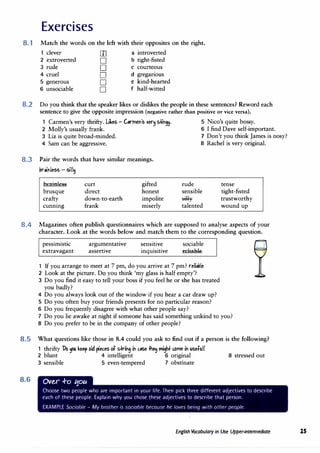 Exercises
8.1 Match the words on the left with their opposites on the right.
clever [I] a introverted
2 extroverted D b tight-fisted
3 rude D C courteous
4 cruel D d greganous
5 generous D e kind-hearted
6 unsociable D f half-witted
8.2 Do you think that the speaker likes or dislikes the people in these sentences? Reword each
sentence to give the opposite impression (negative rather than positive or vice versa).
1 Carmen's very thrifty. Uks - G,rme"'s �er� s-tt"9�· 5 Nico's quite bossy.
2 Molly's usually frank. 6 I find Dave self-important.
3 Liz is quite broad-minded. 7 Don't you think James is nosy?
4 Sam can be aggressive. 8 Rachel is very original.
8.3 Pair the words that have similar meanings.
koi"less - sill�
brainless curt gifted rude tense
brusque direct honest sensible tight-fisted
crafty down-to-earth impolite silly trustworthy
cunnmg frank miserly talented wound up
8.4 Magazines often publish questionnaires which are supposed to analyse aspects of your
character. Look at the words below and match them to the corresponding question.
pessimistic
extravagant
argumentative
assertive
sensitive
inquisitive
sociable
reliabl@
1 If you arrange to meet at 7 pm, do you arrive at 7 pm? reU,l,le
2 Look at the picture. D9 you think 'my glass is half empty'?
3 Do you find it easy to tell your boss if you feel he or she has treated
you badly?
4 Do you always look out of the window if you hear a car draw up?
5 Do you often buy your friends presents for no particular reason?
6 Do you frequently disagree with what other people say?
7 Do you lie awake at night if someone has said something unkind to you?
8 Do you prefer to be in the company of other people?
8.5 What questions like those in 8.4 could you ask to find out if a person is the following?
1 thrifty l>b tpu. keep bid �eGtS bf Sffi"'i" ,.se +he.j rn#lbl'Yle i" useful?
2 blunt 4 intelligent 6 original 8 stressed out
8.6
3 sensible 5 even-tempered 7 obstinate
Ove,r ..f-o ':fOtc
Choose two people who are important in your life. Then pick three different adjectives to describe
each of these people. Explain why you chose these adjectives to describe that person.
EXAMPLE Sociable - My brother is sociable because he loves being with other people.
English Vocabulary in Use Upper-intermediate 25
 
