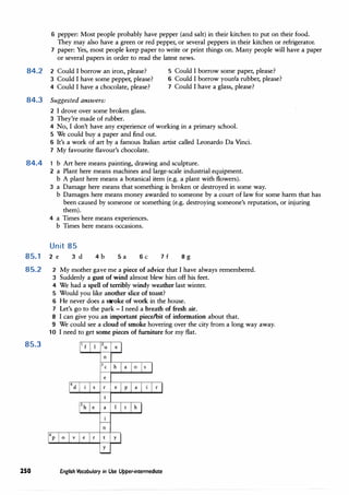 6 pepper: Most people probably have pepper (and salt) in their kitchen to put on their food.
They may also have a green or red pepper, or several peppers in their kitchen or refrigerator.
7 paper: Yes, most people keep paper to write or print things on. Many people will have a paper
or several papers in order to read the latest news.
84.2 2 Could I borrow an iron, please? 5 Could I borrow some paper, please?
3 Could I have some pepper, please?
4 Could I have a chocolate, please?
6 Could I borrow your/a rubber, please?
7 Could I have a glass, please?
84.3 Suggested answers:
2 I drove over some broken glass.
3 They're made of rubber.
4 No, I don't have any experience of working in a primary school.
5 We could buy a paper and find out.
6 It's a work of art by a famous Italian artist called Leonardo Da Vinci.
7 My favourite flavour's chocolate.
84.4 1 b Art here means painting, drawing and sculpture.
85.1
85.2
85.3
250
2 a Plant here means machines and large-scale industrial equipment.
b A plant here means a botanical item (e.g. a plant with flowers).
3 a Damage here means that something is broken or destroyed in some way.
b Damages here means money awarded to someone by a court of law for some harm that has
been caused by someone or something (e.g. destroying someone's reputation, or injuring
them).
4 a Times here means experiences.
b Times here means occasions.
Unit 85
2 e
2
3
4
5
6
7
8
9
10
3 d 4b Sa 6c 7f 8g
My mother gave me a piece of advice that I have always remembered.
Suddenly a gust of wind almost blew him off his feet.
We had a spell of terribly windy weather last winter.
Would you like another slice of toast?
He never does a stroke of work in the house.
Let's go to the park - I need a breath of fresh air.
I can give you an important piece/bit of information about that.
We could see a cloud of smoke hovering over the city from a long way away.
I need to get some pieces of furniture for my flat.
1 f X
n
3c h a 0 s
e
4d s r e p a ·1 r
a h
n
p o v e r y
y
English Vocabulary in Use Upper-intermediate
 
