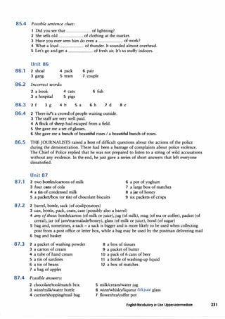 85.4 Possible sentence clues:
1 Did you see that ................................ of lightning?
2 She sells old ................................ of clothing at the market.
3 Have you ever seen him do even a ................................ of work?
4 What a loud ................................ of thunder. It sounded almost overhead.
5 Let's go and get a ................................ of fresh air. It's so stuffy indoors.
Unit 86
86.1 2 shoal 4 pack 6 pair
3 gang 5 team 7 couple
86.2 Incorrect words:
2 a book 4 cats 6 fish
3 a hospital 5 pigs
86.3 2 f 3 g 4 b 5 a 6 h 7 d 8 e
86.4 2 There is/'s a crowd of people waiting outside.
3 The staff are very well paid.
4 A flock of sheep had escaped from a field.
5 She gave me a set of glasses.
6 She gave me a bunch of beautiful roses I a beautiful bunch of roses.
86.5 THE JOURNALISTS raised a host of difficult questions about the actions of the police
during the demonstration. There had been a barrage of complaints about police violence.
The Chief of Police replied that he was not prepared to listen to a string of wild accusations
without any evidence. In the end, he just gave a series of short answers that left everyone
dissatisfied.
Unit 87
87.1 2 two bottles/cartons of milk
3 four cans of cola
4 a tin of condensed milk
6 a pot of yoghurt
7 a large box of matches
8 a jar of honey
5 a packet/box (or tin) of chocolate biscuits 9 six packets of crisps
87.2 2 barrel, bottle, sack (of coal/potatoes)
3 can, bottle, pack, crate, case (possibly also a barrel)
4 any ofthese: bottle/carton (of milk or juice), jug (of milk), mug (of tea or coffee), packet (of
cereal), jar (of jam/marmalade/honey), glass (of milk or juice), bowl (of sugar)
5 bag and, sometimes, a sack - a sack is bigger and is more likely to be used when collecting
post from a post office or letter box, while a bag may be used by the postman delivering mail
6 bag and basket
87.3 2 a packet of washing powder
3 a carton of cream
4 a tube of hand cream
5 a tin of sardines
6 a tin of beans
7 a bag of apples
87.4 Possible answers:
2 chocolate/tool/match box
3 wine/milk/water bottle
4 carrier/shopping/mail bag
8 a box of tissues
9 a packet of butter
10 a pack of 6 cans of beer
11 a bottle of washing-up liquid
12 a box of matches
5 milk/cream/water jug
6 wine/whisky/liqueur llI'kju�/ glass
7 flower/tea/coffee pot
EnglishVocabulary in Use Upper-intermediate 251
 