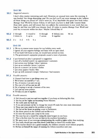 Unit 90
90. 1 Suggested answers:
I don't often receive interesting junk mail. However, an unusual item came this morning. It
was headed 'Are things depressing you? Do you feel you'll just never manage to do I achieve
all those things you dream of?' And it went on, 'If so, buy/order this great new book today:
Manage Your World by Simon Triksta. It will teach you how to deal with I recover from
those daily upsets, and will ensure that you achieve the contentment in your work that you
long for and that you fulfil your dreams. Send 25 today to receive Manage Your World and
your key to success within ten days.' Maybe I should buy it!
90.2 2 through
3 down to
90.J 2 C 3 d
Unit 91
4 round to
5 up to
4 b 5 a
6 through
7 across
8 behind, into
9 together
91.1 2 We try to reserve some money for our holiday every week.
3 Ignore all your negative feelings and listen with an open mind.
4 If we hadn't left home so late, we would have arrived on time.
5 The government's unpopular proposals caused a wave of protests.
91.2 2 put forward an idea I a proposal I a suggestion
3 put off a football match I an appointment I customers
4 put across your feelings I ideas I opinions
5 put up an umbrella I prices I a picture
6 put on a concert I an accent I clothes
7 put away papers I books I files
8 put up with someone's temper I behaviour I bad manners
91.3 Possible answers:
2 I haven't had time to put things away yet.
3 We'd better set out/off at 7 am.
4 Yes, of course, I can put you up.
5 The cost of it all has put me off.
6 He is hoping to set up a business of his own.
7 Let's put up some posters.
8 I'll help you put it together.
91.4 Possible answers:
10 on
2 He's bound to put two and two together if you keep on behaving like that.
3 She has set her sights on becoming Prime Minister.
4 She really puts my back up.
5 If you put pressure on her to change her mind it'll make her even more determined.
6 Please put your mind to the problem in hand.
7 She has set her heart on getting a seat in Parliament.
8 She threw petrol on the rubbish and set fire to it.
9 It's time the teacher put a stop to the noise.
10 The man has set a record for eating the most burgers in one hour.
11 This is the first time I've ever set foot in the southern hemisphere.
12 We spent most of our evenings setting/putting the world to rights rather than studying.
13 You really should put your foot down (with him) or there'll be trouble later.
14 If the teacher doesn't set a good example, the children certainly won't behave properly.
15 He has set himself the target of running the Athens marathon next year.
English Vocabulary in Use Upper-intermediate 253
 