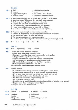 Unit 92
92.1 2 check
J attacked
6 criticising I complaining
7 choose
4 happened I took place
5 found by chance
8 suit I match I look OK with
9 thought of I suggested I found
92.2 2 When his grandmother dies, he'll come into a fortune I a lot of money.
J After four years of fighting, the civil war finally came to an end.
4 Halfway up the steep hill, the bus came to a standstill.
5 They say that long skirts are coming into fashion again.
6 The telephone first came into existence over 100 years ago.
7 I found it very difficult to come to terms with my failure.
8 As we drove round the corner the house came into sight/view.
92.3 2 They went to great lengths to avoid meeting each other.
J I've been on the go all day and I'm longing for a shower now and to relax.
4 I do hope he will make a go of his new business.
5 The story goes that they were together that night.
6 The film is good as far as it goes but it doesn't tackle the problem deeply enough.
92.4 2 d J e 4 g 5 b 6 a 7 f
Unit 93
93.1 2 to J promise(s) 4 up 5 down
93.2 2 I ran into Julio at the station yesterday.
J Nadia broke her promise to tidy her room.
4 I thought I was seeing things when I saw a monkey in the garden.
5 The police let the boy off with a warning.
6 Stupidly, I let it slip that Sabrina was planning to move abroad.
7 An enormous crowd turned up to hear the President speak.
8 My aunt looks down on people who don't have a good job.
9 Greg has promised to turn over a new leaf.
10 Nathalie has always looked up to her older cousin.
93.3 Possible answers:
2 It can be hard to see through someone's lies if they have a lot of charm.
J Halfway up the mountain he let go of the rope and fell into a crevasse.
4 It'll be better in the long run if you tell him now exactly how you feel.
5 He felt terribly let down when she refused to help him.
6 She didn't turn up until the party was nearly over.
7 I'm afraid we've run out of sugar.
8 In my last year at school I decided to look into the possibility of spending a year abroad.
9 I agreed to see about booking our holiday flights.
10 It's your turn to load the dishwasher.
Unit 94
94.1 2 wrong
94.2 2 seeking
J utilise
J house/home 4 Bye-bye
6 fundamental
7 occurs
5 children
4 frequently 8 provided the patient with
5 immediately, attempt
254 English Vocabulary in Use Upper-intermediate
 