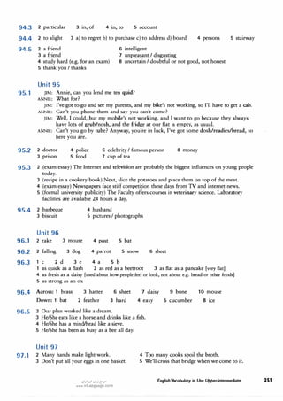 94.3 2 particular 3 in, of 4 in, to 5 account
94.4 2 to alight 3 a) to regret b) to purchase c) to address d) board
94.5 2 a friend
3 a friend
6 intelligent
7 unpleasant I disgusting
4 persons
4 study hard (e.g. for an exam)
5 thank you I thanks
8 uncertain I doubtful or not good, not honest
Unit 95
95.1 JIM: Annie, can you lend me ten quid?
ANNIE: What for?
5 stairway
JIM: I've got to go and see my parents, and my bike's not working, so I'll have to get a cab.
ANNIE: Can't you phone them and say you can't come?
JIM: Well, I could, but my mobile's not working, and I want to go because they always
have lots of grub/nosh, and the fridge at our flat is empty, as usual.
ANNIE: Can't you go by tube? Anyway, you're in luck, I've got some dosh/readies/bread, so
here you are.
95.2 2 doctor
3 pnson
4 police
5 food
6 celebrity I famous person
7 cup of tea
8 money
95.3 2 (exam essay) The Internet and television are probably the biggest influences on young people
today.
3 (recipe in a cookery book) Next, slice the potatoes and place them on top of the meat.
4 (exam essay) Newspapers face stiff competition these days from TV and internet news.
5 (formal university publicity) The Faculty offers courses in veterinary science. Laboratory
facilities are available 24 hours a day.
95.4 2 barbecue
3 biscuit
Unit 96
96.1 2 rake 3 mouse
96.2 2 falling 3 dog
4 husband
5 pictures I photographs
4 post 5 bat
4 parrot 5 snow
96.3 1 c 2 d 3 e 4 a 5 b
6 sheet
1 as quick as a flash 2 as red as a beetroot 3 as flat as a pancake [very flat]
4 as fresh as a daisy [used about how people feel or look, not about e.g. bread or other foods]
5 as strong as an ox
96.4 Across: 1 brass
Down: 1 bat
3 hatter
2 feather
6 sheet
3 hard
96.5 2 Our plan worked like a dream.
7 daisy
4 easy
9 bone
5 cucumber
10 mouse
8 ice
3 He/She eats like a horse and drinks like a fish.
4 He/She has a mind/head like a sieve.
5 He/She has been as busy as a bee all day.
Unit 97
97.1 2 Many hands make light work.
3 Don't put all your eggs in one basket.
,:ii;;1�1 ,:il,,j {:-'.J"
www.irLanguage.com
4 Too many cooks spoil the broth.
5 We'll cross that bridge when we come to it.
English Vocabulary in Use Upper-intermediate 255
 