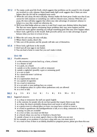 97.2 2 Too many cooks spoil the broth, which suggests that problems can be caused if a lot of people
are involved in a job, whereas Many hands make light work suggests that if there are more
helpers then the job will be completed more easily.
3 When the cat's away, the mice will play. Absence makes the heart grow fonder says that if you
cannot be with someone or something you will love them/it more, whereas When the cat's
away, the mice will play suggests that others may take advantage of someone's absence to
behave in a way they would not otherwise do.
4 We'll cross that bridge when we come to it and Don't count your chickens before they hatch.
The first one warns against anticipating future problems (they may never happen) and the
second one warns against assuming you will get something good (that may never happen either).
5 Never look a gift-horse in the mouth. Both proverbs advise you to take advantage of good
fortune when you have it in front of you.
97.3 2 When the cat's away, the mice will play.
3 Where there's smoke, there's fire.
4 Take care of the pennies and the pounds will take care of themselves.
97.4 2 Never look a gift-horse in the mouth.
3 Don't put all your eggs in one basket.
4 You can lead a horse to water but you can't make it drink.
Unit 98
98.1 Possible· answers:
2 at the entrance to private land (e.g. a farm, a forest)
3 in a theatre or hall
4 in a park, on a beach
5 outside or in the window of a cafe or restaurant
6 outside a nightclub (possibly a gym or swimming pool)
7 at a zoo or park
8 by a dead-end street I cul-de-sac
9 on a door
10 at a supermarket check-out
11 on a packet of cigarettes
12 on a road or motorway
13 at a car park or near parking bays on a street
14 at a dangerous place or a place where pedestrians only are allowed
15 at a river or lake
98.2 2 g 3 h 4k 5 d 6 i 7 e 8 j 9 b 10 a
98.3 Suggested answers:
2 in a shop or restaurant: the staff can speak English
11 f
3 at the customs: for people who do not have goods that require them to pay duty
4 at a shop: the shop is probably closing down and wants to sell all its goods
5 at a sports event or cultural place or event: you must have a ticket to come in
6 at a hotel or guesthouse: the hotel/guesthouse is full, or at a shop, restaurant or factory
meaning 'no jobs are available'
7 at a river or lake: you must not fish here
8 at a bicycle shop: you can buy or hire/rent a bicycle here
9 outside a house or at an estate agent's: there is a flat which you can rent
10 for example, at an escalator: if you have a dog with you, you must carry it
11 on a train or bus: if there is an elderly, disabled or pregnant person, please give them this seat
256 English Vocabulary in Use Upper-intermediate
O,,,m·
-·�·=;c.,:_..r�..
0
�
irLanguage.com
 