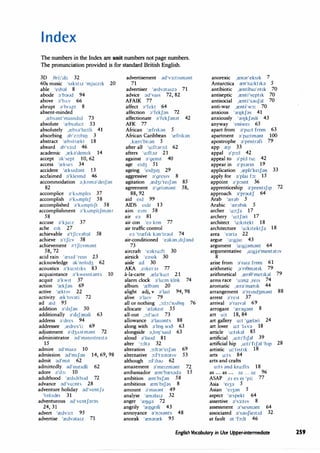 Index
The numbers in the Index are unit numbers not page numbers.
The pronunciation provided is for standard British English.
3D ,0ri:'di: 32
60s music 's1kst12 'mju:z,k 20
able 'e1b;:,I 8
abode ;:,'b;:,od 94
above ;:,'bAv 66
abrupt a'brApt 8
absent-minded
,rebs;:,nt'mamd1d 73
absolute 'rebs;:,lu:t 53
absolutely ,rebsa'lu:tli 41
absorbing ;:,b'z:,:b11J 3
abstract 'rebstrrekt 18
absurd ;:,b's3:d 46
academic ,reb'dem1k 14
accept ;:,k'sept 10, 62
access 'rekses 34
accident 'reks1dant 13
acclaimed ;:,'kle,md 46
accommodation ;:,,kom;:,'de1J;:,n
82
accomplice ;:,'kAmphs 37
accomplish ;:,'kAmphJ 58
accomplished ;:,'kAmphJt 58
accomplishment a'kAmphJm;:,nt
58
accuse ;:,'kju:z 37
ache e,k 27
achievable ;:,'tJi:v;:,b;:,I 58
achieve a'tJi:v 58
achievement ;:,'tJi:vm;:,nt
58,72
acid rain 'res1d 'rem 23
acknowledge ;:,k'nohd3 62
acoustics ;:,'ku:st1ks 83
acquaintance ;:,'kwemt;:,nts 10
acquit ;:,'kw1t 37
action 'rekJ;:,n 69
active 'rekt1v 22
activity rek't1v;:,ti 72
ad red 95
addition ;:,'d1J;:,n 50
additionally ;:,'d1J;:,n;:,li 63
address ;:,'dres 94
addressee ,redres'i: 69
adjustment ;:,'d3Astm;:,nt 72
administrator ;:,d'mm1stre1t;:,
15
admire ;:,d'ma1;:, 10
admission ;:,d'm1J;:,n 14, 69,98
admit ;:,d'm1t 62
admittedly ;:,d'm1t1dli 62
adore ;:,'d:,: 10
adulthood 'redAlthud 72
advance ;:,d'va:nts 28
adventure holiday ;:,d'ventJ;:,
'holade, 31
adventurous ;:,d'ventJ;:,r;:,s
24,31
advert 'redv3:t 95
advertise 'redv;:,ta12 71
advertisement ;:,d'v3:t1sm;:,nt
71
advertiser 'redv;:,ta12;:, 71
advice ;:,d'va1s 72, 82
AFAIK 77
affect ;:,'fekt 64
affection ;:,'fekJ;:,n 72
affectionate ;:,'fekJ;:,n;:,t 42
AFK 77
African 'refr1bn 5
African Caribbean 'refnk;:,n
,kren'bi:;:,n 5
after all 'a:ftar:,:I 62
afters 'a:ft;:,z 21
against ;:,'genst 40
age e1d3 51
ageing 'e1d311J 29
aggressive ;:,'gres1v 8
agitation ,red31'te1J;:,n 85
agreement a'gri:m;:,nt 58,
88,92
aid e1d 99
AIDS c1dz 13
aim e1m 58
atr e;:, 81
air con 'e;:, kon 77
air traffic control
e;:, 'trref,k k;:,n'traul 74
air-conditioned 'e;:,bn,d1J;:,nd
73
aircraft 'e;:,kra:ft 30
airsick 'e;:,s1k 30
aisle all 30
AKA ,e1ke1'e1 77
a-la-carte ,rela'ka:t 21
alarm clock a'la:m klok 74
album 'relb;:,m 20
alight adj,v ;:,'lait 94,98
alive ;:,'la,v 79
all or nothing 1 :,:b:'nA811J 76
allocate 'relake1t 55
all-out ,:,:J'aut 73
allowance ;:,'lau;:,nts 88
along with ;:,'lol) w10 63
alongside ;:,,lol)'sa1d 63
aloud ;:,'laud 81
alter ':,:lta 32
alteration 1:,:ltar'e1Jan 69
alternative :,:l't3:n;:,t1v 53
although :,:l'oau 62
amazement a'me1zmant 72
ambassador rem'bres;:,d;:, 15
ambition rem'b1Jan 58
ambitious rem'b1J;:,s 8
amount a'maunt 49
analyse 'ren;:,la12 32
anger 'rel)ga 72
angrily 'rel)gnli 43
annoyance ;)1
n:,1;:,nts 48
anorak 'renarrek 95
anorexic ,renar'eks1k 7
Antarctica ren'ta:kt,b 5
antibiotic ,rentiba1'ot1k 70
antiseptic ,renti'sept,k 70
antisocial ,renti'sauJal 70
anti-war ,renti'w:,: 70
anxious 'relJkJas 41
anxiously 'relJkJasli 43
anyway 'eniwe, 65
apart from a'pa:t from 63
apartment ;:,'pa:tmant 100
apostrophe ;:,'postrafi 79
app rep 33
appal ;:,'p:,:I 42
appeal to o'pi:I tu: 42
appear in ;:,'p1arm 19
application ,reph'ke,J;:,n 33
apply for ;:,'pla1 b: 15
appoint a'p:,mt 36
apprenticeship a'prent1J1p 72
approach ;:,'pr;:,utJ 64
Arab 'rer;:,b 5
Arabic 'rer;:,b1k 5
archer 'a:tJ;:, 17
archery 'a:tJari 17
architect 'a:k1tekt 18
architecture 'a:k1tektJa 18
area 'e;:,ri;:, 22
argue 'a:gju: 43
argument 'a:gjam;:,nt 64
argumentative ,a:gj;:,'ment;:,t1v
8
arise from a'ra12 from 61
arithmetic ,;:,'n0mat1k 79
arithmetical ,ren8'met1kal 79
arms race 'a:mz ,re1s 74
aromatic ,rera'mret1k 44
arrangement ;:,'remd3mant 88
arrest a'rest 37
arrival a'ra,val 69
arrogant 'rerag;:,nt 8
art a:t 18, 84
art gallery a:t 'grelari 24
art lover a:t '!Ava 18
article 'a:t,bl 85
artificial ,a:t1'f1J;:,I 39
artificial hip ,a:t1'f1J;:,I 'hip 28
artistic a:'t1st1k 18
arts a:ts 84
arts and crafts
a:ts ;:,nd kra:fts 18
as ... as ... n ... n 96
ASAP ,e, es e, 'pi: 77
Asia 'e13;:, 5
Asian 'e13;:,n 5
aspect 'respekt 64
assertive ;:,'s3:t1v 8
assessment ;:,'sesm;:,nt 64
associated ;:,'s;:,uJie1t1d 32
at fault ;:,t 'fa:lt 46
English Vocabulary in Use Upper-intermediate 259
 