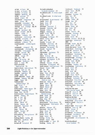 260
at last at 'la:st 66
at once at 'wAnts 94
at times at 'ta1mz 51
athletics re0'1et1ks 83
ATM ,e1ti:'em 77
attach a'tretf 34
attachment a'tretfmant 34
attain a'tem 58
attainable a'temab;}I 58
attainment ;}'temm;}nt 58
attempt n,v ;}'tempt 88,94
attic 'ret1k 11
attitude 'ret1tfu:d 64
attract ;}'trrekt 10,42
auburn ':,:ban 7
audience ':,:di;}nts 19
auditorium 1:,:d1't:,:ri;}m 98
Australia os'tre11i;} 5
authorities :,:'0orat1z 83
authority :,:'0orati 72
autobiography 1 :,:t;}ba1'ogr;}f1
70
autograph ':,:tagro:f 70
automatically 1
:,:t;}'mret1kli 28
auto-pilot ':,:t;}u,pail;}t 70
average 'revnd3 49
awkward ':,:kw;}d 9
AWOL 'e1wol 77
axe reks 99
B&B ,bi: an 'bi: 24
babysitter 'be1bi,stt;} 74
back v brek 99
back and forth
brek ;;m b:0 76
back to front brek ta frAnt 76
back up brek 'Ap 33
backache 'breke1k 27
backfire ,brek'fa1a 58
badge bred3 26
badly (affected) 'bredl1 48
baggage 'breg1d3 82,100
baggy 'breg1 26
balanced diet
'brelanst da1at 21
bald b:,:ld 7
ballet 'brele1 19
ballot paper 'brelat 'pe1pa 36
bandage 'brend1d3 27
bang breQ 12,54
bank account breQk a'kaunt 74
banker 'breQb 15
bar n bo: 85
bar v ba: 99
bark ba:k 25
barrel 'breral 87
barren 'breran 22
basement 'be1smant 11
bash bref 80
basic 'be1s1k 94
basket 'ba:sk1t 87
bass be1s 20
bass guitarist 'be1s 91'ta:nst 20
bat bret 17
bathing (baby) ba:0JQ 81
bathroom 'ba:0rum 100
bay be1 22
be laid off b1 le1d of 15
be made redundant
b1 me1d n'dAndant 15
be offered a job b1 'ofad a d3ob
15
be offered work b1 'ofad w3:k
15
be promoted b1 pra'mautid 15
beach bi:tf 22
beam bi:m 54
beard b1ad 7
beautiful 'bju:t1fol 7
beautify 'bju:t1fa1 69
because b11
koz 61
Belgian 'beld3an 5
belief b1'li:f 40,72
believe b1'li:v 40
belongings b11
IOQIQZ 55
below b1fau 66
belt belt 26
besides b1'sa1dz 63
bestseller ,best'sela 18
bewitching b1'w1tf1Q 3
biannual ba1'renjual 70
bicycle 'ba1s1kal 70
bid bid 99
big-headed ,b1g'hed1d 73
bike ba1k 95
bikini b1'ki:ni 26
bilateral ba1'lretar;}( 70
bilingual ba1'hQgwal 5,70
bill b1l 100
billiards 'biljadz 17,83
binoculars b1'nokjaln 83
birth control b3:0 bn'traul 74
biscuit 'b1sk1t 100
bit bit 85
bite bait 45
bitter 'b1ta 21,44
bitterly 'b1tah 43
bizarre b1'zo: 39
black and white
,blrek an 'wait 76
black eye blrek 'a1 27
blade ble1d 85
blame ble1m 46
bland blrend 21
blast bla:st 99
blaze ble1z 99
blended learning
blend1d 13:mQ 14
blink bhQk 45
block blok 12
blog blog 34
blonde blond 7
blood donor 'blAd ,dauna 74
blood pressure 'blAd ,prefa 27,
28,74
blossom 'blosam 25
blue-eyed ,blu:'a1d 73
blunt blAnt 8
blush blAf 45
board b:,:d 94
boast baust 43
boiling 'b:,1hQ 6
bonnet 'bomt 100
book (a table) v 'buk 21
booking 'buk1Q 21
English Vocabulary in Use Upper-intermediate
bookmark 'bukma:k 34
boost bu:st 29, 99
boot bu:t 100
boredom 'b:,:dam 72
boss bos 99
bossy 'bosi 8
bother 'booa 58
bough bau 25
bow bau 17
bowl baul 87
bowls baulz 83
box boks 87
bra bro: 26
braces 'bre1s1z 83
brainless 'bremfas 8
brainy 'bremi 8
brake bre1k 81
branch bro:ntf 25,32,36
brand-new brrend nju: 73
BRB 77
breadth bret0 52,72
break bre1k 27,81
break (the news) bre1k 93
break down ,bre1k'daun 12
break off ,bre1k'of 93
break out ,bre1k'aut 13
breakdown 'bre1kdaun 75
breakout 'bre1kaut 75
breakthrough 'bre1k0ru: 75
break-up 'bre1kAp 75
breath bre0 45,85
breathe bri:o 45
breathless 'bre01as 27
breathtaking 'bre0,te1k1Q 31
breed bri:d 25
breeze bri:z 6
brick bnk 82
briefly bri:f11 66
bright bra1t 8,57
brightness bra1tms 57
brilliantly 'bnliantli 46
bring about bnQ a'baut 61, 89
bring back ,bnQ 'brek 89
bring down ,bnQ 'daun 89
bring into force bnQ 'mta
b:s 89
bring into the open
bnQ 'mta oa 'aupan 89
bring off ,bnQ 'of 89
bring on ,bnQ 'on 89
bring out ,bnQ 'aut 89
bring out the best
bnQ aut oa best 89
bring round ,bnQ 'raund 89
bring to a head bnQ tu: d
hed 89
bring to light bnQ ta la1t 89
bring up ,bnQ 'Ap 89
Briton 'bntan 5
broad br:,:d 52
broadband 'br:,:dbrend 34
broadcast 'br:,:dka:st 35
broaden 'br:,:dan 52
broadminded ,br:,:d'mamd1d 8,
52
broad-shouldered
br:,:d 'fauldad 73
 