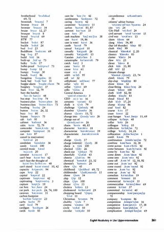 brotherhood 'brAoahud
69, 72
brownish 'braumf 7
browse brauz 34
browser 'brauza 34
bruise bru:z 12, 27
brusque bru:sk 8
brutal 'bru:tal 69
BTW 77
bucket 'bAkit 87
buckle 'bAbl 26
bud bAd 25
Buddhism 'bud1z�m 69
bug bAg 27
build b1ld 16
built-up ,bilt'Ap 73
bulky 'bAlki 57
bullet-proof 'buhtpru:f 73
bump bAmp 12
bumpy 'bAmpi 30
bunch bAntf 86
bungalow 'bAl)galau 11
bunk bed 'bAl)k 'bed 31
burglar alarm 'b3:glar a'la:m 74
burglary 'b3:glari 37
burn b3:n 12, 79
bury the hatchet
'beri oa 'hretfrt 48
bus stop bAs stop 74
business plan 'b1zms plren 16
business-class 'b1zms kla:s 73
bustling 'bAShl) 24
button 'bAt�n 26, 32
buzz bAz 80
bypass 'ba1pa:s 75
cab kreb 95
cabinet 'krebmat 36
cairn ka:m 72, 79
camcorder 'krem,k:,:da 32
campsite 'krempsa1t 31
can kren 87
cancel (a reservation)
'krentsal 21
candidate 'krendrdat 36
candy 'krendi 100
canned music krend
'mju:zrk 20
canoeist ka'nu:rst 17
can't bear ka:nt bea 42
can't face the thought of
ka:nt feIS Oa 0:,:t OV 48
can't stand ka:nt strend 10, 42
capacity b'presati 94
cape ke1p 22
capital 'krep1tal 22
captivate 'krept1ve1t 42
captivating 'krept1vertrl) 3
capture 'kreptfa 19
car hire 'ka: ,hara 24
car park ka: pa:k 24, 74, 100
caravan 'kreravren 31
carbon footprint
'ka:ban 'futprmt 23
carbs ka:bz 77
card ka:d 79
cardigan 'ka:d1g;}n 26
cards ka:dz 83
care for 'ke;} ,b: 42
carelessness 'ke;}lasms 72
caring 'keanl) 42
carpenter 'ka:panta 15
carton 'ka:tan 85, 87
cartoon ka:'tu:n 35
case kers 37
cash machine 'kref ma'Ji:n 38
cast ka:st 19, 86
cast (a vote) ka:st 36
castle 'ka:sal 79
casual 'kre3jual 10
casually 'kre3juali 26
casualty 'kre3jualti 13
Catalan ,kreta'lren 5
catastrophe b'trestrafi 79
catch kretf 3
cater 'ke1ta 55
cause b:z 61
cease si:s 2
celeb sa'leb 95
cell sel 32
cell(phone) sel(faun) 77
cellar 'sela 11
cellist 'tfehst 69
cello 'tfelau 2
Central America
'sentral a'menka 5
CEO ,si: i: 'au 16
certainty 's3:tanti 53
chalk n tf:,:k 79
challenge 'tfrelmd3 48
chamber 'tfermb;} 36
chance tfa:nts 53, 72
change into tfemd3 'mt;} 26
change out of
tfemd3 aut ov 26
chaos 'kems 48, 85
character 'krer;}kt;} 18
characterise 'krer;}ktara1z 39
characteristic ,krerakta'nst1k
39
charge tfa:d3 37
charge (interest) tfa:d3 38
check n tfek 100
checked tfekt 26
check-out 'tfekaut 75
cheerfully 'tfrafali 43
cheerio ,tfrari'au 94
chemical 'kem1bl 23, 32
chemist's 'kem1sts 24
chew tfu: 45
childhood 'tfaildhud 69, 72
childminder 'tfaild,mamda 15
chime tfarm 54
chip tf1p 12
chips tf1ps 100
choice tf:,1s 53
cholera 'kolara 13
cholesterol b'lestarol 29
chopping board 'tfopr!J
'b:,:d 11
Christmas 'knsmas 79
chubby 'tfAbi 7
cinema 'smama 19
circle 's3:k;}I 50
circular 's3:kj;});} 50
circumference sa'kAmfrants
50
citizens' advice bureau
's1t1zanz ad'va1s 'bjuarau 24
city 's,ti 24
City Hall 'srti h:,:J 24
civil servant 'srval 's3:vant 15
civil war 's1val w:,: 13
claim kle1m 64
clang klreIJ 54, 80
clap (of thunder) klrep 85
clash klref 99
classical 'klres1bl 2, 20
classics 'klresrks 83
clatter 'klreta 54
claw kb: 25
clever 'klev;} 8
click kl1k 33, 80
cliff klIf 22
climate change
'klarmat ,tfemd3 23, 74
climb klarm 79
dip-clop 'khpklop 80
clone k);}on 32
close-fitting k);}US fltIIJ 26
closet 'klozrt 100
cloth ktoe 82, 84
clothes klauoz 83
cloud klaud 85
club k)Ab 17, 24
clump klAmp 86
coal bul 82
coarse b:s 57
coast k;}ost 22
coat hanger 'but ,hreIJa 11, 69
collapse ka'lreps 48
collar 'kola 26
colleague 'koli:g 10
collection k;}'lekf;}n 72
college 'kohd3 14, 24
collocation ,kolau'ke1J;}n 1
comb bum 79
combination ,komb1'ne1Jan 72
combine kam'bam 32, 38
come across kAm ;}'kros 92
come between kAm br'twi:n 92
come by kAm ba1 92
come down ,kAm 'daun 92
come into ,kAm 'mta 92
come off ,kAm 'of 12, 58, 92
come out ,kAm 'aut 92
come round ,kAm 'raund 92
come to ,kAm 'tu: 92
come up ,kAm 1
Ap 92
comedian b'mi:dian 19
comment 'koment 10
commercial ka'm3:Jal 35
commercialise ka'm3:Jala1z 69
commit b'mrt 37
committed ka'm1t1d 40
companionship k;}m'prenjanf1p
72
company 'kAmpani 86
competition ,komp;}'trf;}n 16
competitive bm'pet1t1v 17, 38
complexion kam'plekfan 7
complication ,komph'ke1Jan 69
English Vocabulary in Use Upper-intermediate 261
 