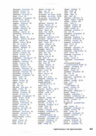 destruction d1'strAkf;:in 23
detached d1'tretft 11
detective d1'tekt1v 35
determined d1't3:mmd 8
detest d1'test 42
development d1'vel;:ipm;:int 28
device d1'va1s 28, 33
devoted d1'v;:iut1d 42
diagnose ,da1;:ig'n;:iuz 28
dialect 'da1;:ilekt 5
dialogue 'da1;:ilog 19
diameter da11
rem1t;:i 50
diaper 'da1p;:i 100
diarrhoea ,da1;:i'n;:i 27
dictatorship d1k'te1t;:if1p 36
die da1 27
difficult 'd1f1blt 58
difficulty 'd1f1blti 28, 58, 64
digital 'd1d31t;:il 32
dilemma d11
lem;:i 48, 64
dim dim 8, 54, 57
diploma ct,'pl;:ium;:i 14
diplomat 'd1pl;:imret 15
direct d1'rekt 8
direct debit d1'rekt 'debit 38
direction d1'rekf;:in 19
director d1'rekt;:i 15, 19
disagree ,d1s;:i'gri: 70
disagreement ,d1s;:i'gri:m;:int 72
disappear ,d1s;:i'p1;:i 70
disapprove ,d1s;:i'pru:v 70
disaster d1'zo:st;:i 48
disbelief ,d1sb1'li:f 49
disbelieve ,d1sb1'li:v 70
disconnect ,d1sb'nekt 70
discontented ,d1sbn'tent1d 41
discourage d1'skAnd3 70
discourteous d1'sk3:ti;:is 8
discrepancy d1'skrep;:intsi 62
discus 'd1sbs 17
disease d1'zi:z 28
disguise d1s'ga12 26
disgust d1s1
9Ast 42
dish d1f 35
disk disk 32
disk drive 'disk ,dra1v 33
dislike d1'sla1k 70
dislocate 'd1sl;:iuke1t 27
dismount d1'smaunt 99
disorder d1's:,:d;:i 85
disorganised d1's:,:g;:ina1zd 70
display d1'sple1 33, 98
dispose d1'sp;:iuz 23
disprove d1'spru:v 70
disqualify d1'skwohfa1 70
disrepair ,d1sn'pe;:i 85
disrupt d1s'rApt 48
disruption d1s'rApf;:in 48
dissect d1'sekt 32
dissertation ,d1s;:i'te1f;:in 14
dissimilar ,d1s's1mil;:i 70
distance 'd1st;:ints 52
distance learning 'd1st;:ints
,13:ml) 14
distant 'd1st;:int 52
divert da1'v3:t 71
divide d1'va1d 62
division d1'v13;:in 50
dizzy 'dm 27
DNA ,di:en'e1 77
do business du: 'b1zms 16, 88
do without du: w1'oaut 53, 88
do your best du: j:,: best 88
documentary ,dokj;:i'ment;:iri
35
dominoes 'domm;:iuz 83
donate d;:iu'ne1t 55
donation d;:iu'ne1f;:in 69
done in dAn 1n 47
donor 'd;:iun;:i 69
doubt daut 40, 79
doubtful 'dautfol 53
down daun 34
download ,daun'J;:iud 2, 33
downpour 'daunp:,: 6
down-to-earth ,dauntu'3:0 8
dozen 'dAz;:in 49
drag on 'drreg on 51
drama 'dro:m;:i 35, 99
drapes dre1ps 100
draughts dro:fts 83
drawback 'dr:,:brek 75
dread dred 42
dream dri:m 58
dress up dres Ap 26
drift drift 56
drinkable 'dril)bb;:il 69
drive dra1v 11, 56, 99
drop drop 49
dropout 'dropaut 75
drought draut 6, 13
drummer 'drAm;:i 20
drums drAmz 20
dub dAb 35
due to d3u: tu: 61
dull dAI 57
dumb dAm 8, 79
dungarees ,dAl)g;:i'ri:z 83
during 'd3u;:in1J 59
dustpan and brush
'dAstpren ;:in 'brAf 11
Dutch dAtf 5
duty 'd3u:ti 38
duty-free ,d3u:ti'fri: 38, 73
eagerness 'i:g;:ims 72
earache '1;:ire1k 27
earlier '3:li;:i 66
earn 3:n 2
earphones '1;:ifounz 83
earring '1;:inlJ 74
earthquake '3:0kwe1k 13
East Asia i:st 'e13;:i 5
easy-going ,i:zi'g;:iu11) 8, 73
e-book 'i:buk 18
e-card 'i:ko:d 34
eccentric 1k'sentnk 8, 40
ecological ,i:k;:i'lod31bl 23
ecologically sound
,i:b'lod31kli saund 23
economical ,i:k;:i'nom1k;:il 8
economics ,i:k;:i'nom1ks 83
economist 1'kon;:im1st 15
economy 1'kon;:imi 22
edible 'ed1b;:il 69
educate 'ed3uke1t 71
effect 11
fekt 48
effort 'efat 88
elapse i'lreps 51
elect i'lekt 36
electrician Ilek'tnf;:in 15
elegant 'ehg;:int 7, 24, 26
elevator 'ehve1t;:i 100
email 'i:me1l 2
employee 1m'pb1i: 69
employer 1m'pb1;:i 69
enable 1'ne1b;:il 32
enchanting m'tfo:nt11) 3
end end 92
endangered m'demd3;:id 23
enemy 'en;:imi 3
engrossing m'grdUSIIJ 3
enjoyment m'd3:,1m;:int 69
enormous 1'n:,:m;:is 49
enquiring m'kwa1;:inl) 8
ensue m'sju: 61
enter 'ent;:i 34
entertainer ,ent;:i'tem;:i 19
enthralling m'0r:,:hl) 3
enthusiastic m,0ju:zi'rest1k 41
entire m'ta1;:i 39
entrancing m'tro:nts11) 3
entry 'entri 98
envious 'envi;:is 8
environment m'vair;:inm;:int
23
environmentally friendly
m,va1;:ir;:in,ment;:ili 'frendli 23
epidemic ,ep1'dem1k 13
episode 'ep1s;:iud 35
equally 'i:kw;:ili 63
equipment 11
kw1pm;:int 82
era '1;:ir;:i 51
eraser 1're1z;:i 100
ergonomics ,3:g;:i'nomiks 32
erupt 11
rApt 13
establish 1'strebhf 32, 94
estate 1'ste1t 55
estate agent
1'ste1t 'e1d3;:int 24
estuary 'estfu;:iri 22
etc et'set;:ir;:i 63
ethnic group 'e0mk gru:p 5
Europe 'ju;:ir;:ip 5
European ,ju;:ir;:i'pi:;:in 5
evaluation 1,vrelju'e1f;:in 64
even-tempered ,i:v;:in'temp;:id 8
evidence 'ev1d;:ints 37
ex eks 10
exaggeration 1g,zred3;:ir'e1f;:in
47
exam 1g'zrem 14
exceptional ek'sepf;:in;:il 31
excessive ek'ses1v 49
excise 'eksa1z 38
excitement 1k'sa1tm;:int 69
exclusive 1ks'klu:s1v 31
excommunicate
,eksb'mju:mke1t 70
excursion 1k'sk3:J;:in 31
excuse n 1k'skju:s 88
executive 1g'zekj;:it1v 15
English Vocabulary in Use Upper-intermediate 263
 