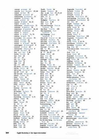264
exempt 1g'zempt 53
exercise n,v 'eksasa,z 29,88
exhale eks'he1l 70
exhausted 1g'z::,:st1d 27
exhilarating 1g'z1lare1t11J 31
existence 1g'z1stants 92
exotic 1g'zot1k 31
expand 1k'sprend 16, 52
expect 1k'spekt 6
expectation ,ekspek'te1Jan 72
expenses 1k'spents1z 38
experience 1k'sp1ariants 82,84
explosion 1k'splau3an 13
export n 'eksp::,:t
export v 1k'sp::,:t 71,79
express 1k'spres 71
ex-smoker 'eks ,smauka 70
extend 1k'stend 52
extinct 1k'st11)kt 23
extract v 1k'strrekt 32,70
extravagant 1k'strrevagant 8
extreme 1k'stri:m 40
extroverted 'ekstrav3:t1d 8
ex-wife eks waif 70
face n,v fe1s 7,48
facility fa's1lati 38
fact frekt 64
fail ferl 14
fair fea 7,81
faith fe,e 72
fake ferk 39
fall f::,:l 100
fall down f::,:l daun 12
fall for b:l f::,: 42
fall in love f::,:l m l,w 42
fall off b:lof 12
fall out with fo:I aut w10 10
fallout 'b:laut 75
falter 'b:lta 58
famine 'fremm 13
fanatical fa'nret1bl 40
fancy 'frentsi 10,42
FAQ ,efe1'kju: 34,77
far fa: 52
faraway ,fa:rn'we1 52
fare fed 81
far-fetched ,fa:'fetJt 73
farm fa:m 79
fascinate 'fresme1t 42
fascinating 'fresme1l11J 3, 31
fashion 'freJan 92
fast fa:st 12
fasten 'fo:san 79
fat fret 7
faulty 'f::,:Jti 39
faze Fetz 81
fear f1;:i 72
feather 'feo;:i 25
feature 'fi:tJ;:i 7,32
fed up ,fed'Ap 41
federation ,fed;:ir'e1J;:in 36
feedback 'fi:dbrek 16,75
feel fi:I 40,44,57
fencing fentSIIJ 17
field fi:ld 14
fiend fi:nd 79
filthy 'ftl0i 24
finally 'fam;:ili 66
finance 'famrents 38
fine n,adj fam 37,57,65
fine art(s) fam o:t 18
Finn fm 5
fire fa1a 15
firefighter 'fa1;:i,fa1ta 15
firm fa:m 3,40
first 'fa:st 66
first and foremost 'fa:st ;:in
'fo:m;:iust 76
first floor 'fa:st fb: 100
first impression 'fa:st
1m'preJan 7
first language 'fa:st
'lre1Jgw1d3 5
first of all 'fa:st ov '::,:I 66
first-born 'fa:stb::,:n 73
first-class 'fa:st ,klo:s 73
first-hand ,fa:st'hrend 73
firstly 'fa:stli 66
first-rate ,fa:st're1t 46
fish f1J 84
fishing line f1J11J lam 17
fit fit 26,29
fitness 'f1tnas 29
fizzy 'frzi 29
flash flreJ 32
flashlight 'flreJ)a1t 100
flat flret 12
flaw fb: 32
fleeting 'fli:t11J 51
flexibility ,fleksa'b1l;:iti 69
flexible 'fleksrb;:il 39,69
flexi-time 'fleksita1m 15
flicker 'fhb 54
flock flok 86
flood flAd 6,13
flour flaua 82
flow flau 56
flower flaua 25
flowery 'flau;:iri 26
flu flu: 81
flutter 'flAta 56
flux flAkS 85
fly flat 51
focus on 'faubs on 35
foe fau 3
foggy 'fogi 6
fold fauld 58
folk fouk 2,20
following 'fol;:iurlJ 59,66
fond of fond ov 42
food poisoning fu:d
'p::,1z;:inr1J 74
foolish 'fu:hJ 8
foot fut 22
football pitch 'futb::,:I ,p1tJ 24
footballer 'futb::,:l;:i 17
for a time b:r ;:i ta1m 51
for example b:r 1g'zo:mpal 66
for instance b:r 'mtst;:ints 66
for the time being b:r o;:i ta,m
'bi:11) 51
force into b:s 'mt;} 53
forgetful fa'getfal 69
forgetfulness fa'getfalms 69
English Vocabulary in Use Upper-intermediate
forgivable fa'g1v;:ib;:il 69
formerly 'b:m;}(i 59
fortune 'b:tJu:n 92
forward 'b:wad 2
fossil fuel 'fosal 'fju:al 23
foul-smelling faul smehIJ 44
foundations faun'de1Janz 83
fox foks 25
fragile 'frred3a1l 39
fragrant 'fre1gr;:int 44
frank frreIJk 8
freedom 'fri:d;:im 72
freeway 'fri:we1 100
freeze fri:z 6
French frentJ 5
French fries frentJ fra1z 100
frequently 'fri:kw;:intli 94
fridge fr1d3 95
friend frend 3,10,79
friendliness 'frendlm1s 72
friendship 'frendJ1p 69
frog frog 25
from time to time from ta1m ta
ta1m 51
frost frost 6
frown fraun 45
frustrated frAs1
tre1t1d 41
frustration frAs'tre1Jan 72
fulfil ful'ftl 58
fulfilling ful'f1hl) 58
fulfilment ful'f1lm;:int 58
function 'fAIJkJan 32
fundamental ,fAnda'mental 94
fur fa: 25
furious 'fjuarias 41,69
furiously 'fjuaridsli 43
furry 'fa:ri 57
further 'fa:o;:i 66,94
further education 'fa:oar
,ed3u'ke1Jan 14
further to 'fa:od tu: 63
furthermore ,fa:O;}'m::,: 63
fuss fAS 88
FYI ,ef wa, 'a1 77
gain gem 2
gale gerl 6
game show ge,m J;:iu 35
gang grelJ 86
garbage 'go:b1d3 100
garden 'go:d;}n 100
garden centre 'go:d;}n 'senta 24
gardening 'go:danrlJ 88
gas gres 23,100
gash greJ 80
gaze ge1z 44
gems d3emz 99
general anaesthetic 'd3enar;:il
,renas'0et1k 28
general election 'd3enaral
i'lekJan 36
generate 'd3en;:ire1t 61
generation gap ,d3ena're1Jan
grep 74
generosity ,d3ena'rosati 72
generous 'd3enar;:is 8
genetic engineering d3a'net1k
,end31'nran1J 32
 