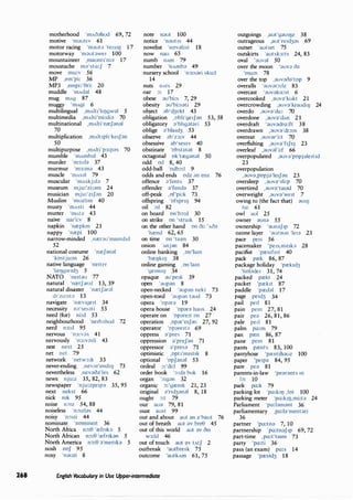 268
motherhood 'mAcfahud 69, 72
motive 'm;;iut1v 61
motor racing 'm;,,ut;;i 'reISI!J 17
motorway 'm;;iut;;iwe, 100
mountaineer ,maunt1'm;, 17
moustache m;;i'sta:J 7
move mu:v 56
MP ,em'pi: 36
MP3 ,empi:'0ri: 20
muddle 'mAd;;il 48
mug mAg 87
muggy 'mAgi 6
multilingual ,mAlti'h!]gw;;il 5
multimedia ,mAlti'mi:di;;i 70
multinational ,mAlti'na:J;;in;;il
70
multiplication ,mAltrph'ke1J;;in
50
multipurpose ,mAlti'p3:p;:is 70
mumble 'mAmb;;il 43
murder 'm3:d;;i 37
murmur 'm3:m;;i 43
muscle 'mAs;;il 79
muscular 'mAskj;;il;;i 7
museum mju:'zi:;;im 24
musician mju:'z1J;;in 20
Muslim 'muzhm 40
musty 'mAsti 44
mutter 1
ffiAt;} 43
naive na1'i:v 8
napkin 'na:pkm 21
nappy 'na:pi 100
narrow-minded ,na:r;;iu'mamd1d
52
national costume 'nreJ;;in;;il
'kostju:m 26
native language 'ne1t1v
'lre1Jgw1d3 5
NATO 'ne1t;;iu 77
natural 'na:tJ;,,r;,,I 13, 39
natural disaster 'na:tJ;;irnl
d1'za:st;;i 13
navigate 'na:v1ge1t 34
necessity n;:i'ses;;iti 53
need (for) ni:d 53
neighbourhood 'ne,b;;ihud 72
nerd n3:d 95
nervous 'n3:v;;is 41
nervously 'n3:v;;isli 43
nest nest 25
net net 79
network 'netw3:k 33
never-ending ,nev;;ir'endI!J 73
nevertheless ,nev;;io;;i'les 62
news nju:z 35, 82, 83
newspaper 'nju:zpe1p;, 35, 95
next nekst 66
nick mk 95
noise n:Hz 54, 88
noiseless 'n:)Jzl;;is 44
noisy 'n::>1zi 44
nominate 'nomme1t 36
North Africa n:):0 'a:fnk;;i 5
North African n:):0 'refnbn 5
North America n:):0 ;;i'menb 5
nosh noJ 95
nosy 'n;;iuzi 8
note n;;iut 100
notice 'n;;iut1s 44
novelist 'nov;;ihst 18
now nau 65
numb nAm 79
number 'nAmb;;i 49
nursery school 'n3:s;;iri sku:l
14
nuts nAts 29
oar :)! 17
obese ;;iu'bi:s 7, 29
obesity ;;iu'bi:s;;iti 29
object ;;ib'd3ekt 43
obligation ,obh'ge,J;;in 53, 58
obligatory ;)1
bhg;)t;)ri 53
oblige ;)1
bla1d3 53
observe ;;ib'z3:v 44
obsessive ;;ib'ses1v 40
obstinate 'obstm;;it 8
octagonal ok'ta:g;)n;;il 50
odd od 8, 40
odd-ball 'odb:):I 9
odds and ends odz ;m enz 76
offence ;;i'fents 37
offender ;;i'fend;) 37
off-peak ,of'pi:k 73
offspring 'ofspn!J 94
oil :)JI 82
on board on'b:):d 30
on strike on 'stra,k 15
on the other hand on c)i: 'Ac);)
'hrend 62, 65
on time on 'ta1m 30
onion 'Anj;;in 84
online banking ,on'lam
'ba:!]kl!] 38
online gaming ,on'lam
'ge1m11J 34
opaque ;)U1
pe1k 39
open 1
;)Up;)n 8
open-necked ';)Up;)n nekt 73
open-toed ';)Up;)n t;)ud 73
opera 'op;)r;) 19
opera house 'op;)f;) haus 24
operate on 'op;lre,t on 27
operation ,Op;)r'e1J;)n 27, 92
operator 'op;)re1t;;i 69
oppress ;)'pres 71
oppression ;)'preJ;)n 71
oppressor ;;i'pres;) 71
optimistic ,opt1'm1st1k 8
optional 'opJ;;in;)I 53
ordeal :,:'di:! 99
order book 1
:):d;) buk 16
organ 1
:):g;;in 32
organic :,:'ga:mk 21, 23
original ;;i'nd3;)n;)l 8, 18
ought :):t 79
our au;) 79, 81
oust aust 99
out and about aut ;;in ;;i'baut 76
out of breath aut ;)V bre0 45
out of this world aut ;)V c)1s
W3:Jd 46
out of touch aut ;;iv tAtJ 2
outbreak 'autbre1k 75
outcome 'autkAm 61, 75
E.nglish Vocabulary in Use Upper-intermediate
outgoings ,aut'g;;iu11Jz 38
outrageous ,aut're1d3;)S 69
outset 'autset 75
outskirts 'autsk3:ts 24, 83
oval ';;iuv;)( 50
over the moon 1
;)UV;) c);)
'mu:n 78
over the top ,;;iuv;)c);)'top 9
overalls ';;iuv;)r:):lz 83
overcast ';;iuv;;ika:st 6
overcooked ,;)UV;)'kukt 21
overcrowding 1;)UV;)1
kraud11J 24
overdo ,;)UV;)'du: 70
overdone 1 ;)UV;)1
dAn 21
overdraft ';;iuv;)dro:ft 38
overdrawn 1 ;)UV;)1
dr::>:n 38
overeat ,;;iuv;;ir'i:t 70
overfishing ,;;iuv;;i'fIJI!J 23
overleaf ,;)UV;)l'i:f 66
overpopulated 1;)uv;;i'popj;lle1t1d
23
overpopulation
,;)UV;),popj;)1
le1J;)n 23
oversleep 1 ;)UV;)1
sli:p 70
overtired 1 ;)UV;)1
ta1;)d 70
overweight 1;)UV;)1
we1t 7
owing to (the fact that) ;)UI!J
tu: 61
owl au! 25
owner ;)Uil;) 55
ownership 1
;)un;;iJ1p 72
ozone layer 1
;)UZ;)Un 'lei;) 23
pace pe,s 56
pacemaker 'pe1s,me1k;) 28
pacifist 'pa:s1f1st 40
pack pa:k 86, 87
package holiday 'pa:k1d3
'hol;;ide, 31, 74
packed pa:kt 24
packet 'pa:k1t 87
paddle 'pa:d;)l 17
page pe1d3 34
pail pe,l 81
pain pem 27, 81
pair pe;) 26, 81, 86
pale peII 81
palm po:m 79
pan pa:n 86, 87
pane pem 81
pants pa:nts 83, 100
pantyhose 'pa:ntih;;iuz 100
paper 'perp;) 84, 95
pare pe;) 81
parents-in-law 'pe;)r;)nts m
b: 10
park po:k 79
parking lot 'po:kI!J ,lot 100
parking meter 'po:kil),mi:t;) 24
Parliament 'po:l;)m;)nt 36
parliamentary ,po:l;)'ment;;iri
36
partner 'pa:tn;) 7, 10
partnership 'po:tn;)J1p 69, 72
part-time ,po:t'ta1m 73
party 'po:ti 36
pass (an exam) po:s 14
passage 'pa:s1d3 18
 