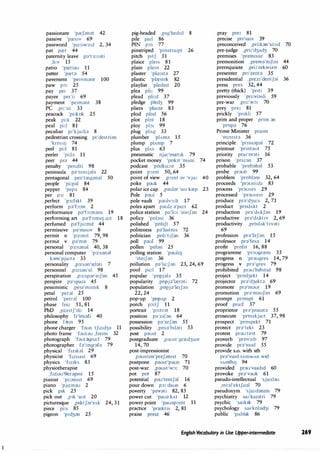passionate 'pref;mat 42
passive 'pres,v 69
password 'po:sw3:d 2, 34
pat pret 44
paternity leave pa't3:nati
,li:v 15
patio 'pretiau 11
patter 'preta 54
pavement 'pe,vrnant 100
paw p:,: 25
pay pe1 37
payee pe1'i: 69
payment 'pe1rnant 38
PC ,pi:'si: 33
peacock 'pi:kok 25
peak pi:k 22
peal pi:I 81
peculiar p1'kju:lia 8
pedestrian crossing p1'destrian
'kroSIIJ 74
peel pi:I 81
peeler 'pi:la 11
peer p,a 44
penalty 'penalti 98
peninsula pa'nmsjala 22
pentagonal pen'treg;mal 50
people 'pi:pal 84
pepper 'pepa 84
per p3: 81
perfect 'p3:f1kt 39
perform pa'f::>:rn 2
performance pa'f::>:rnans 19
performing art pa'f::>:11111) o:t 18
perfumed pa'fju:rnd 44
permissive pa'm1s1v 8
permit n 'p3:m1t 79, 98
permit v pa'rn1t 79
personal 'p3:sanal 40, 38
personal computer 'p3:sanal
karn'pju:ta 33
personality ,p3:san'relati 7
personnel ,p3:san'el 98
perspiration ,p3:spar'e1Jan 45
perspire pa'spa1a 45
pessimistic ,pes1'rn1st1k 8
petal 'petal 25
petrol 'petral 100
phase fe1z 51, 81
PhD ,pi:e1tf'di: 14
philosophy f1'osafi 40
phone f un 95
phone charger 'faun 'tfo:d3a 11
photo frame 'fautau ,frerm 32
photograph 'faut�gro:f 79
photographer fa'tografa 79
physical 'fmkal 29
physicist 'fms1st 69
physics 'fmks 83
physiotherapist
,f1ziau'eerap1st 15
pianist 'pi:amst 69
piano 'pjo:nau 2
pick p1k 25
pick out ,p,k 'aut 20
picturesque 1p1ktfar'esk 24, 31
piece pi:s 85
pigeon 'p1d3an 25
pig-headed ,p1g'hed1d 8
pile pail 86
PIN pm 77
pinstriped 'pmstra1pt 26
pitch p1tf 31
plaice ple,s 81
plain plem 22
plaster 'plo:sta 27
plastic 'plrestrk 82
playlist 'ple1hst 20
plea pli: 99
plead pli:d 37
pledge pled3 99
pliers 'plain 83
plod plod 56
plot plot 18
ploy pb, 99
plug plAg 33
plumber 'plAma 15
plump plAmp 7
plus plAs 63
pneumatic nju:'mret1k 79
pocket money 'pok1t 'mAni 74
podcast 'podko:st 35
point p:,mt 50, 64
point of view ,pomt av 'vju: 40
poke pauk 44
polar ice cap ,paular 'a1s krep 23
Pole paul 5
pole vault 'paulvo:lt 17
poles apart paulz a'po:t 62
police station pa'li:s 'ste1Jan 24
policy 'polasi 36
polished 'pohft 57
politeness pa'lartms 72
politician ,pol,'trfan 36
poll paul 99
pollen 'polan 25
polling station 'pauhIJ
'ste1Jan 36
pollution pa'lu:Jan 23, 24, 69
pool pu:I 17
popular 'popjala 35
popularity ,popja'lrerati 72
population 1popja'le1Jan
22, 24
pop-up 'popAp 2
porch po:tf 11
portrait · 'po:trat 18
position pa'z1Jan 64
possession pa'zefan 55
possibility ,posa'bilati 53
post paust 2
postgraduate ,paust'grred3uat
14, 70
post-impressionist
1paust1m'prefamst 70
postpone paust'paun 71
post-war ,paust'w:,: 70
pot pot 87
potential pau'tentfal 16
pour down po: daun 6
poverty 'povati 82, 85
power cut 'paua kAt 12
power point 'pauapomt 11
practice 'prrektrs 2, 81
praise prerz 46
pray pre, 81
precise pn'sa,s 39
preconceived ,pri:kan'si:vd 70
pre-judge ,pri:'d3Ad3 70
premises 'prem1saz 83
premonition ,prerna'mfan 44
prerequisite ,pri:'rekwmt 60
presenter pn'zenta 35
presidential ,prez1'dentfal 36
press pres 32, 44
pretty (thick) 'pnti 39
previously 'pri:viasli 59
pre-war ,pri:'w:,: 70
prey pre1 81
prickly 'pnkli 57
prim and proper pnm an
'prnpa 76
Prime Minister pra1m
'mm1sta 36
principle 'prmsapal 72
printout 'pnntaut 75
priority prar'orati 16
prison 'pnzan 37
probable 'probabal 53
probe praub 99
problem 'problam 32, 64
proceeds 'prausi:dz 83
process 'prauses 29
processed 'prausest 29
produce pra'd3u:s 2, 71
product 'prodAkt 2
production pra'dAkfan 19
productive pra'dAktrv 2, 69
productivity ,prodAk't1vati
69
profession pra'fefan 15
professor pra'fesa 14
profit 'profit 16, 88
programme 'praugrrem 35
progress n 'praugres 14, 79
progress v pra'gres 79
prohibited prau'h1b1t1d 98
project 'prod3ekt 14
projector pra'd3ekta 69
promote pra'maut 19
promotion pra'maufan 69
prompt prompt 61
proof pru:f 37
proprietor pra'pra1ata 55
prosecute 'prns1kju:t 37, 98
prospect 'prospekt 71
protect pra'tekt 23
protest prau'test 79
proverb 'prov3:b 97
provide pra'va1d 55
provide s.o. with sth
pra'vaid SAlllWAn w1'3
SAm9Il) 94
provided prau'va1d1d 60
provoke pra'vauk 61
pseudo-intellectual 'sju:dau
,mtal'ektfual 70
pseudonym 'sju:damm 79
psychiatry sa,'ka,atri 79
psychic 'sa1k1k 79
psychology sa1'kolad3i 79
public 'pAbhk 86
English Vocabulary in Use Upper�ntermediate 269
 