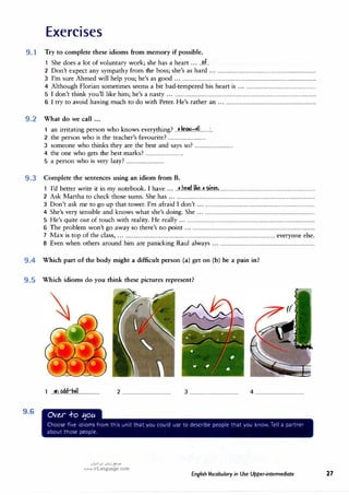 Exercises
9.1 Try to complete these idioms from memory if possible.
1 She does a lot of voluntary work; she has a heart ......�..
2 Don't expect any sympathy from the boss; she's as hard ......................................................................................
3 I'm sure Ahmed will help you; he's as good ...................................................................................................................
4 Although Florian sometimes seems a bit bad-tempered his heart is ..............................................................
5 I don't think you'll like him; he's a nasty ..........................................................................................................................
6 I try to avoid having much to do with Peter.He's rather an ...............................................................................
9.2 What do we call ...
1
· · ·
h k h. � Ir.no.>- 11
an irntatmg person w o nows everyt mg....L..........� ........:..
2 the person who is the teacher's favourite? ................................
3 someone who thinks they· are the best and says so? ................................
4 the one who gets the best marks? ................................
5 a person who is very lazy? ................................
9.3 Complete the sentences using an idiom from B.
1 I'd better write it in my notebook.I have ......�..�?.dJ.iM..g..i.�1.�L..............................................................................
2 Ask Martha to checkthose sums.She has ......................................................................................................................
3 Don't ask me to go up that tower.I'm afraid I don't ...............................................................................................
4 She's very sensible and knows what she's doing.She ...............................................................................................
5 He's quite out of touch with reality.He really ..............................................................................................................
6 The problem won't go away so there's no point ....................'
.....................................................................................
7 Max is top of the class, ................................................................................................................................ everyone else.
8 Even when others around him are panicking Raul always ..................................................................................
9.4 Which part of the body might a difficult person (a) get on (b) be a pain in?
9.5 Which idioms do you think these pictures represent?
9.6
1 ...�
..f?{;lkJ�.11.................. 2 ......................................... 3 ......................................... 4 .........................................
OVe,r -i-o t:5ou
Choose fie ioioms from th;s ..,nit trat Ou cou1d .;Se to describe peoo1e t"at Ou �no,•, Te a oa,tre,
aoout those oeoole.
0�1�1 oi,,j {!?.>"
www.irLanguage.com
English Vocabulary in Use Upper-intermediate 27
 