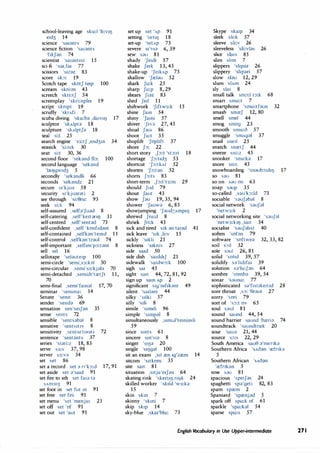 school-leaving age sku:l 'li:VIIJ
e1d3 14
science 'sa,ants 79
science fiction 'sa,ants
'f1kJan 74
scientist 'sa1ant1st 15
sci-fi 'sa,,fa, 77
scissors 's1zn 83
score sb: 19
Scotch tape skotJ te1p 100
scream skri:m 43
screech skri:tJ 54
screenplay 'skri:nple, 19
script sknpt 19
scruffy 'skrAfi 7
scuba diving 'sku:ba ,da1v11J 17
sculptor 'skAlpta 18
sculpture 'skAlptJa 18
seal si:I 25
search engine 's3:tJ ,end3m 34
seasick 'si:s,k 30
seat si:t 30, 36
second floor 'sebnd fb: 100
second language 'sekand
'lre1Jgw1d3 5
secondly 'sebndli 66
seconds 'sebndz 21
secure s1'kjua 58
security s1'kjuarati 2
see through 'si:0ru: 93
seek si:k 94
self-assured ,selfa'Juad 8
self-catering ,self'ke1tanl) 31
self-centred ,self'sentad 73
self-confident ,self 'konf,dant 8
self-contained ,selfkan'temd 11
self-control ,selfbn'traul 74
self-important ,selfim'p::,:tant 8
sell sel 16
sellotape 'selaute1p 100
semi-circle ' emi,s3:k;:il 50
semi-circular ,semi's3:kjala 70
semi-detached ,semid1'tretJt 11,
70
semi-final ,semi'famal 17, 70
seminar 'semma: 14
Senate 'semt 36
sender 'senda 69
sensation sen'se1Jan 35
sense sents 72
sensible 'sentsabal 8
sensitive 'sents1t1v 8
sensitivity ,sents1't1vati 72
sentence 'sentants 37
series 's1ari:z 18, 83
serve s3:v 37, 98
server S3:v;:i 34
set set 86
set a record set ;:i n'k::,:d 17, 91
set aside set ;:i'sa1d 91
set fire to sth set fa1;:i ta
SAm311) 91
set foot in set fut m 91
set free set fri: 91
set menu 'set 'menju: 21
set off set 'of 91
set out set 'aut 91
set up set 'AP 91
setting 'setIIJ 18
set-up 'setAp 75
severe s1'v1a 6, 39
sew sau 81
shady 'Je1di 57
shake Je1k 13, 45
shake-up 'Je1kAp 75
shallow 'Jrelau 52
shark Ja:k 25
sharp Ja:p 8, 29
shears Jin 83
shed Jed 11
shiftwork 'J1ftw3:k 15
shine Jam 54
shiny 'Jami 57
shiver 'J1va 27, 45
shoal JaUI 86
shoot Ju:t 35
shoplift 'Jophft 37
shore J::,: 22
short story ,J::,:t 'st::,:ri 18
shortage 'J::,:t1d3 53
shortcut 'J::,:tkAt 52
shorten 'J::,:tan 52
shorts J::,:ts 83
short-term ,f::,:t't3:m 29
should Jud 79
shout Jaut 43
show Jau 19, 35, 94
shower 'Jauwa 6, 85
showjumping 'Jaud3Amp11J 17
shrewd Jru:d 8
shriek Jri:k 43
sick and tired s1k an ta1ad 41
sick leave 's1k ,li:v 15
sickly 's1kli 21
sickness 's1kms 27
side said 50
side dish 'sa1dd1J 21
sidewalk 'sa1dw::,:k 100
sigh sa1 45
sight sa1t 44, 72, 81, 92
sign up sam Ap 2
significant s19'01f1bnt 49
silent 'sa1lant 44
silky 's1Jki 57
silly 's1li 8
simile 's1m11i 96
simple 's1mpal 8
simultaneously ,s1m;,J'temiasli
59
since smts 61
sincere sm's1a 8
singer 'Stl)a 20
single 's11)gal 100
sit an exam ,sit ren 1g'zrem 14
sitcom 's1tkom 35
site sa1t 81
situation ,s1tju'e1Jan 64
skating rink 'ske1l11J,rt1Jk 24
skilled worker 'skild 'w3:ka
15
skin skm 7
skinny 'skmi 7
skip skip 14
sky-blue ,ska1'blu: 73
Skype ska1p 34
sleek sli:k 57
sleeve sli:v 26
sleeveless 'sli:vlas 26
slice slats 85
slim slim 7
slippers 'shpaz 26
slippery 'shpari 57
slow sl;:iu 12, 29
slum slAm 24
sly sla1 8
small talk sm::,:J t::,:k 68
smart sma:t 7
smartphone 'sma:tfoun 32
smash smreJ 12, 80
smell smel 44
smog smog 23
smooth smu:o 57
smuggle 'smAg;:il 37
snail sneII 25
snatch snretJ 44
sneeze sni:z 45
snooker 'snu:ka 17
snore sn::,: 45
snowboarding 'snaub::,:d11J 17
so sau 81
so on sau on 63
soap saup 35
so-called ,sau'b:ld 73
sociable 'sauJabal 8
social network 'sauJ;:il
'netw3:k 2
social networking site 'sauJal
'netw3:k11J ,sa1t 34
socialist 'sauJahst 40
soften 'sofon 79
software 'softwea 32, 33, 82
soil s::,11 32
sole s;:iul 26, 81
solid 'solid 39, 57
solidify s;:i'hd1fa1 39
solution s;,'lu:J;,n 64
sombre 'somb;, 39, 54
sonar 's;,una: 77
sophisticated s;:i'f1st1ke1t1d 28
sore throat ,s::,: 'Or;,ut 27
sorry 'sori 79
sort of 's::,:t ov 65
soul saul 81
sound saund 44, 54
sound barrier saund 'breri;, 74
soundtrack 'saundtrrek 20
sour 'saua 21, 44
source s::,:s 22, 29
South America sau0 ;:i'menb
Southern Africa 'sAo;:in 'refrrk;:i
5
Southern African 'sAo;,n
'refnbn 5
SOW S;)U 81
spacious 'spe1J;:is 24
spaghetti sp;:i'geti 82, 83
spam sprem 2
Spaniard 'sprenj;:id 5
spark off spa:k of 61
sparkle 'spa:bl 54
sparse spa:s 57
English Vocabulary in Use Upper-intermediate 271
 