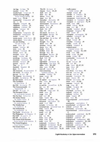 tea bag 'ti: breg 74
teacher 'ti:tJ;} 79
teacher's pet 'ti:tf;:iz pet 9
teacher-training college
'ti:tJ;} 'trem1IJ 'kohd3 14
team ti:m 79, 86
teaspoonful 'ti:spu:nful 27
tee ti: 81
telepathy t1'lep�i 44
telephone 'tehfaun 79
telephony t1'lefani 79
televise 'tehva1z 35
telly 'teli 95
temperature 'tempr;:itJ;} 27
temptation temp'te1J;:in 72
tenant 'ten;}nt 55
tennis courts 'terns 'k:,:ts 24
tennis player 'tems 'ple1a 17
ten-pin bowling
'ten pm 'b;:iuhIJ 17
tense tents 8
tension 'tentJ;:in 85
term t3:m 36
terminal 't3:mm;}l 30
terrace 'tens 11
terraced 'tenst 11
terrify 'ter;}fal 69
terrifying 'ter;:ifa11IJ 31
terrorism 'ter;}nz;:im 37
terrorist 'ter;}nst 69
texture 'tekstJ;} 57
Thai tai 5
thankful •ereIJkfal 41
thaw 0:,: 6
The Antarctic oi: ren'ta:kt1k 5
The Arctic oi: 'o:kt1k 5
the arts oi: o:ts 18
The Atlantic oi: ;}t'lrent1k 5
the BBC 0;} ,bi:bi:'si: 77
the bee's knees O;} bi: ni:z 46
The Caribbean
O;} ,kren'bi:;}n 5
the CIA o;:i ,si:a1'e1 77
The Commonwealth c);:i
'komanwele 5
The EU oi: ,i:'ju: 5
The European Union
<h ,ju;}r;}'pi:;:in 'ju:nj;:in 5
The Far East 0;} fo:r i:st 5
The Indian Ocean
oi: 'mdi;:in ';}UJ;}n 5
The Mediterranean
O;} ,med1t;>r'emi;:in 5
The Middle East
O;} 'm1d;}J i:st 5
The Netherlands
c);} 'nec);:i);}ndz 5
The Pacific oo p;l1
s1f1k 5
The Philippines oa 'f1hpi:nz 5
The UAE O;} ,ju:e1'i: 5
The UK 0;} ,ju:'ke1 5
The United Arab Emirates
oo ju:'na1t1d 'rer;}b 'emirots 5
The United Kingdom
0;} ju:'na1t1d 'k11Jd;}m 5
The United States
o;:i ju:'na1t1d ste1ts 5
The US oa 'ju:es 5
theatre '01at;:i 19, 24
theft 0eft 37
their oea 81
theory '01;:iri 32
there oe;:i 81
thereafter ,oe;:i'ro:fta 59
thermal •e3:m;:il 22
thermometer 0;:i'momita 28
thesis '0i:s1s 14
they're oea 81
thick 0,k 57
thin em 57
thin-faced em fe1st 7
thin-lipped em hpt 73
thirdly '03:dli 66
this and that OIS ;:in oret 67
thorn 0:,:n 25
thought 0:,:t 72
threat eret 99
threaten '0ret;:in 43
threw 0ru: 81
thrifty '0nfti 8
thrilled 0nId 41
through 0ru: 81
throughout 0ru'aut 59
throw (a pot) er;}() 18
thud 0Ad 54
tide ta1d 48
tight-fisted ,ta1t'f1st1d 8
tight-fitting ,ta1t 'f1t1IJ 73
tights tarts 83, 100
time ta1m 51, 84
time off ta1m of 37
time-consuming
'ta1mkan,sju:m1IJ 73
timeless 'ta1ml;:is 51
times tarmz 50
tin tin 87
tin opener 'tm ';}Up;}na 74
tiny 'tami 49
tire tar;:i 81
to and fro ,tu:;}nd'frdll 2, 76
toe l;}U 81
toilet 't:,1l;}t 100
toilet roll 't:,ll;}t ,rd()( 11
tomb tu:m 79
tongs lOIJZ 83
tool tu:I 28
topic 'top1k 64
top-notch ,top'notJ 46
top-secret ,top 'si:kr;:it 73
torch t:,:tJ 100
tornado t:,:'ne1d;}U 13
torrential rain t;}'rentJ;:il 'rem 6
total 'tdllt;}( 49
totally 't;){Jt;:ili 49
touch lAtJ 44
tough tAf 39
tow t;}O 81
town taun 24
track trrek 2, 20
trade tre1d 15
trademark 'tre1dmo:k 74
traditional tr;}1
d1J;}n;}) 32, 40
traffic jam 'trref1k ,d:;rem 24
traffic lights 'trref1k ,la1ts 74, 83
traffic system
'trref,k 's,st;}m 24
trained tremd 20
transfer n 'trrensfa: 79
transfer v trren'sb: 38
transparent trrent'sprerant 39
transport n 'trrensp:,:t 82, 79
transport v trren'sp:,:t 71, 79
trash trreJ 100
travel 'trrev;}( 30, 56
treat tri:t 28
tremble 'trembal 27, 45
trespasser 'tresp;}S;} 98
trial 'tra1;}( 37
triangular tra1'reIJgj;}(;} 50
tributary 'tnbj;}t;}ri 22
trip tnp 12, 30
trivial 'tnvial 39
trivialise 'tnvi;}(a1z 39
trophy 'tr;}ufi 17
tropical 'trop1bl 6
tropical storm
'troprkal 'st:,:m 13
trousers 'traUZ;}Z 83, 100
truck trAk 100
trunk trAIJk 25, 100
trunks trAIJks 83
trustworthy 'trASl,W3!0i 8
try tra, 37
try on tra, 'on 26
tub tAb 87
tube tJu:b 85, 87, 95
tune tJu:n 20
Turk 13:k 5
turn down 13:n 'daun 93
turn out 13:n 'aut 93
turn up t3:n 1
Ap 93
turnover 't3:n,;}Uv;;i 75
tutor 'tJu:to 14
tutorial tJu:'t:,:ri;:il 14
tweet twi:t 35, 80
tweezers 'twi:Z;}Z 83
twig twig 25
twinkle 'tWIIJb) 54
twist twist 12
two-faced ,tu:'fe1 t 73
typhoid 'ta1b1d 13
typhoon ta1'fu:n 13
typist 'ta1p1st 69
tyre 'ta1a 81
unaccompanied ,Ana'kAmp;lnid
98
unattractive ,Ana'trrekt1v 7
unauthorised An':,:�ra1zd 98
unbend An'bend 70
uncertainty An's3:tanti 85
unconventional ,Ankan'ventJ;}nal
8
undercooked ,And;}'kukt 21, 70
underdone ,Anda'dAn 21
underfoot ,And;:i'fut 57
underground 'Andagraund 100
underpants 'Andaprent 83, 100
undershirt 1
AndaJ3:t 100
underused ,Anda'ju:zd 70
underworked ,Anda'w3:kt 70
undo An'du: 33, 70
English Vocabulary in Use Upper-intermediate 273
 
