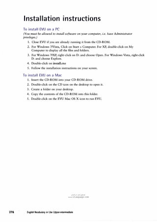 Installation instructions
To install EVU on a PC
(You must be allowed to install software on your computer, i.e. have Administrator
privileges.)
1. Close EVU if you are already running it from the CD-ROM.
2. For Windows 7Nista, Click on Start> Computer. For XP, double-click on My
Computer to display all the files and folders.
3. For Windows 7/XP, right-click on D: and choose Open. For Windows Vista, right-click
D: and choose Explore.
4. Double-click on install.exe
5. Follow the installation instructions on your screen.
To install EVU on a Mac
1. Insert the CD-ROM into your CD-ROM drive.
2. Double-click on the CD icon on the desktop to open it.
3. Create a folder on your desktop.
4. Copy the contents of the CD-ROM into this folder.
5. Double-click on the EVU Mac OS X icon to run EVU.
u�I.HI u�j (!;:?_;o
www.irLanguage.com
276 English Vocabulary in Use Upper-intermediate
 