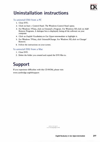 Uninstallation instructions
To uninstall EVU from a PC
1. Close EVU.
2. Click on Start > Control Panel. The Windows Control Panel opens.
3. For Windows 7Nista, click on Uninstall a Program. For Windows XP, click on Add/
Remove Programs. A dialogue box is displayed, listing all the software on your
computer.
4. Click on English Vocabulary in Use Upper-intermediate to highlight it.
5. For Windows 7Nista, click Uninstall/Change. For Windows XP, click on Change/
Remove.
6. Follow the instructions on your screen.
To uninstall EVU from a Mac
1. Close EVU.
2. Delete the folder you created and copied the EVU files to.
Support
If you experience difficulties with this CD-ROM, please visit:
www.cambridge.org/elt/support
.:,�1.,,1 .:,�j {Y.>"
www.irLanguage.com
�m·
:i.·c,o;v!,;.r�,.
0
irLanguage.,om
English Vocabulary in Use Upper-intermediate 277
 