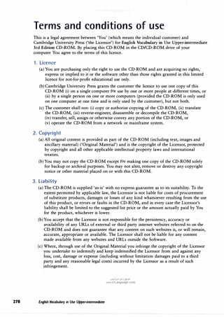 278
Terms and conditions of use
This is a legal agreement between 'You' (which means the individual customer) and
Cambridge University Press ('the Licensor') for English Vocabulary in Use Upper-intermediate
3rd Edition CD-ROM. By placing this CD-ROM in the CD/CD-ROM drive of your
computer You agree to the terms of this licence.
1. Licence
(a) You are purchasing only the right to use the CD-ROM and are acquiring no rights,
express or implied to it or the software other than those rights granted in this limited
licence for not-for-profit educational use only.
(b)Cambridge University Press grants the customer the licence to use one copy of this
CD-ROM (i) on a single computer for use by one or more people at different times, or
(ii) by a single person on one or more computers (provided the CD-ROM is only used
on one computer at one time and is only used by the customer), but not both.
(c) The customer shall not: (i) copy or authorise copying of the CD-ROM, (ii) translate
the CD-ROM, (iii) reverse-engineer, disassemble or decompile the CD-ROM,
(iv) transfer, sell, assign or otherwise convey any portion of the CD-ROM, or
(v) operate the CD-ROM from a network or mainframe system.
2. Copyright
(a) All original content is provided as part of the CD-ROM (including text, images and
ancillary material) ('Original Material') and is the copyright of the Licensor, protected
by copyright and all other applicable intellectual property laws and international
treaties.
(b) You may not copy the CD-ROM except for making one copy of the CD-ROM solely
for backup or archival purposes. You may not alter, remove or destroy any copyright
notice or other material placed on or with this CD-ROM.
3. Liability
(a) The CD-ROM is supplied 'as-is' with no express guarantee as to its suitability. To the
extent permitted by applicable law, the Licensor is not liable for costs of procurement
of substitute products, damages or losses of any kind whatsoever resulting from the use
of this product, or errors or faults in the CD-ROM, and in every case the Licensor's
liability shall be limited to the suggested list price or the amount actually paid by You
for the product, whichever is lower.
(b)You accept that the Licensor is not responsible for the persistency, accuracy or
availability of any URLs of external or third party internet websites referred to on the
CD-ROM and does not guarantee that any content on such websites is, or will remain,
accurate, appropriate or available. The Licensor shall not be liable for any content
made available from any websites and URLs outside the Software.
(c) Where, through use of the Original Material you infringe the copyright of the Licensor
you undertake to indemnify and keep indemnified the Licensor from and against any
loss, cost, damage or expense (including without limitation damages paid to a third
party and any reasonable legal costs) incurred by the Licensor as a result of such
infringement.
English Vocabulary in Use Upper-intermediate
u�I>.!I ul,,j {Y
.>"
www.irLanguage.com
 