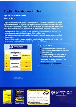 English Profile
www enghshprof,le org
Cambridge ESOL exams:
-���-'-����-
EngIIsh vocabulary
in USE
Intermediate
Pre-intermediate
Elementary
Advanced (CAE)
First (FCE)
Preliminary (PET)
Key (KET)
The Cambridge English Corpus is a ©
multi-billion word collection of written
•
and spoken English. It includes the
Cambridge Learner Corpus, a unique
bank of exam candidate papers.
Our authors study the Corpus to see how English is
really used, and to identify typical learner mistakes.
This means that Cambridgematerials help students to
avoid mistakes, andyou canbe confident the language
taught is useful, natural and fully up to date.
-w.cambridge.org/corpus
 
