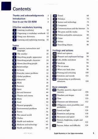 Contents
Thanks and acknowledgements 5 l1iJ Travel 68
Introduction 6 mHolidays 70
How to use the CD-ROM 8 lfJ Science and technology 72
Effective vocabulary learning
ID Computers 74
m Communications and the Internet 76
D Learning vocabulary 10
D Organising a vocabula.,
ry notebook 12
mThe press and the media 78
D Using your dictionary 14
Im Politics and public institutions 80
D Guessing and explaining meaning 16
IIJ Crime 82
mMoney 84
Topics mDescribing objects 86
II Countries, nationalities and
languages 18 Feelings and actions
II The weather 20 D Belief and opinion 88
B Describing people: appearance 22 Ill Pleasant and unpleasant feelings 90
aDescribing people: character 24 mLike, dislike and desire 92
IJ Idioms describing people 26 IIJ Speaking 94
11D Relationships 28 mThe six senses 96
mAt home 30 Ill What your body does 98
lfJ Everyday minor problems 32 D Praising and criticising 100
m Global problems 34 • Emotions and moods 102
m Education 36 ll!J �om�enting on problematic
mwork 38
situations 104
m Business 40
Basic concepts
mSport 42 ID �um�er, quantity, degree and
mArt and literature 44 mtens1ty 106
mTheatre and cinema 46 liDJ Numbers and shapes 108
IDJ Music 48 ID Time 110
m Food 50 m Distances and dimensions 112
fD Physical geography 52 liJ Obligation, need, possibility and
f.lJ Environmental problems 54
probability 114
mTowns 56
lilJ Sound and light 116
fD The natural world 58
lill Possession and giving 118
f1I Clothes 60
• Movement and speed 120
fJJ Health and medicine 62
IIJ Texture, brightness, weight and
density 122
m Medicine and technology 64 • Success, failure and difficulty 124
f.l1J Health and lifestyle 66
u�I_Y-1 (J�j E-'.JO English Vocabulary in Use Upper-intermediate 3
 
