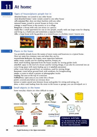 30
At home
Types of houses/places people live in
detached house: not joined to any other house
semi-detached house I semi- (infml): joined to one other house
self-contained flat: does not share facilities with any other
terraced house: joined to several houses to form a row
cottage: a small house in the country or in a village
bungalow: a house with only one storey (no upstairs)
studio flat: a small apartment for one or two people, usually with one large room for sleeping
and living in, a bathroom and sometimes a separate kitchen
villa: a large house with big gardens or a rented house in a holiday resort I tourist area
Places in the home
You probably already know the names of most rooms and locations in a typical home.
Here are some less common ones and what they are for.
master/main bedroom: the largest, most important bedroom
utility room: usually just for washing machine, freezer, etc.
shed: small building separated from the house usually for storing garden tools
attic/loft: space in the roof of a house used for storing things; it can also be converted into an
extra living space with stairs leading up to it (attic/loft conversion)
cellar: room below ground level, no windows, used for storing things
basement: room below ground level, with windows, for living/working
studio: a room in which a painter or photographer works
landing: flat area at the top of a staircase
hall/hallway: open area as you come into a house
porch: covered area before an entrance door
terrace or patio: paved area between house and garden for sitting and eating, etc.
drive: a short road leading from the street to the house or garage; you can drive/park on it
Small objects in the home
Some everyday objects are often difficult to name.
T��CJ
corkscrew
remote (control)
chopping
board
dustpan and brush
(coat) hanger
grater
ironing board
/'a1�m1J b:,:d/
I, 1
table mat
English Vocabulary in Use Upper-intermediate
power point
COrVAO"- rliS.f-(.{�e.
You do housework, do the ironing,
do the hoovering, do the washing-
up. (NOT )
 