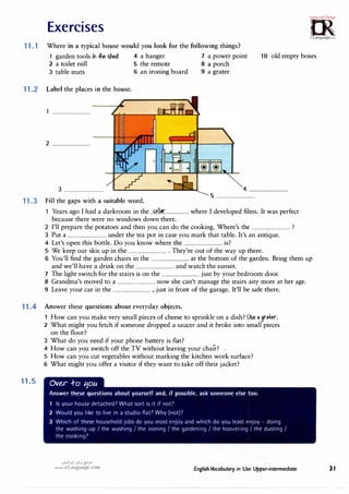 Exercises
11.1 Where in a typical house would you look for the following things?
=m·
.I•'Gl";c.t.,;.rl!,.
0
0
irLanguage.com
1 garden tools in .ihe shed 4 a hanger 7 a power point 10 old empty boxes
2 a toilet roll 5 the remote 8 a porch
3 table mats 6 an ironing board 9 a grater
11.2 Label the places in the house.
1 ................................
2 ................................
3 ................................ 4 ................................
11.3 Fill the gaps with a suitable word.
5 ................................
1 Years ago I had a darkroom in the ..f�.1.1�....................where I developed films. It was perfect
because there were no windows down there.
2 I'll prepare the potatoes and then you can do the cooking. Where's the ................................?
3 Put a ................................under the tea pot in case you mark that table. It's an antique.
4 Let's open this bottle. Do you know where the ................................is?
5 We keep our skis up in the ................................. They're out of the way up there.
. 6 You'll find the garden chairs in the ................................at the bottom of the garden. Bring them up
and we'll have a drink on the ................................and watch the sunset.
7 The light switch for the stairs is on the ................................just by your bedroom door.
8 Grandma's moved to a ................................now she can't manage the stairs any more at her age.
9 Leave your car in the ................................, just in front of the garage. It'll be safe there.
11.4 Answer these questions about everyday objects.
11.5
How can you make very small pieces of cheese to sprinkle on a dish? l.& 11 9r.+er.
2 What might you fetch if someone dropped a saucer and it broke into small pieces
on the floor?
3 What do you need if your phone battery is flat?
4 How can you switch off the TV without leaving your chair? -
5 How can you cut vegetables without marking the kitchen work surface?
6 What might you offer a visitor if they want to take off their jacket?
Ove.r .f-o 11ou
Answer these questions about yourself and, if possible, ask someone else too.
1 Is your house detached? What sort is it if not?
2 Would you like to live in a studio flat? Why (not)?
3 Which of these household jobs do you most enjoy and which do you least enjoy - doing
the washing-up I the washing I the ironing I the gardening I the hoovering I the dusting I
the cooking?
u�1.H1 u�j {:-'
JD
www.irLanguage.com English Vocabulary in Use Upper-intermediate 31
 